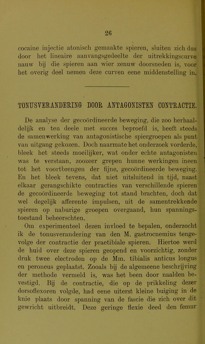 26 cocaine injecfcie atoniscli gemaakte spieren, sluiten zich dus ' door het lineaire aanvangsgedeelte der uitrekkingscurve nauw bij die spieren aan wier zenuw doorsneden is, voor; het overig deel nemen deze curven eene middenstelling in.^ r - T0UUS?EE1]JDERIN6 BOOR AETA80HISTE1J COSTRACTIE.I' 1; De analyse der gecoordineerde beweging, die zoo herhaal-^ J delijk en ten deele met succes beproefd is, heeft steeds ? de samenwerking van antagonistisclie spiergroepen als punt |. van uitgang gekozen, Doch naarmate het onderzoek vorderde, f bleek het steeds moeilijker, wat onder echte antagonisten|* was te verstaan, zoozeer grepen hunne werkingen ineenfo' tot het voortbrengen der fijne, gecoordineerde beweging. M En het bleek tevens, dat niet uitsluitend in tpd, naast M elkaar gerangschikte contracties van verschillende spieren P de gecoordineerde beweging tot stand brachten, doch dat fe wel degelijk afferente impulsen, nit de samentrekkende f., spieren op naburige groepen overgaand, hun spannings- £ toestand beheerschten. & Om experimenteel dezen invloed te bepalen, onderzocht i ik de tonusverandering van den M. gastrocnemius tenge- 1 volge der contractie der praetibiale spieren. Hiertoe werd f de huid over deze spieren geopend en voorzichtig, zonder IJI druk twee electroden op de Mm. tibialis anticus longus en peroneus geplaatst. Zooals bij de algemeene beschrijving ■ der methode vermeld is, was het been door naalden be- vestigd. Bij de contractie, die op de prikkeling dezer ^ dorsoflexoren volgde, had eene uiterst kleine buiging in de knie plaats door spanning van de fascie die zich over dit gewricht uitbreidt. Deze geringe flexie deed den femur