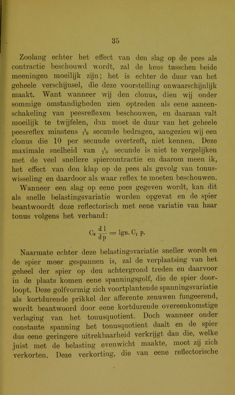 Zoolang echter het effect van den slag op de pees als contractie beschonwd worclt, zal de kens tussclien beide raeeningen moeilijk zijn; het is echter de duur van het geheele verschijnsel, die deze voorstelling onwaarschijnlijk maakt. Want wanneer wy den clonus, dien wy onder sommige omstandigheden zien optreden als eene aaneen- schakeling van peesreflexen beschouwen, en daaraan valt moeilijk te twijfelen, dan moet de duur van het geheele peesreflex miustens tV secunde bedragen, aangezien wy een clonus die 10 per secunde overtreft, uiet kennen. Deze maxiniale snelheid van yV secunde is niet te vergelijken met de veel snellere spiercontractie en daarom meen ik, het effect van den klap op de pees als gevolg van tonus- wisseling en daardoor als waar reflex te moeten beschouwen. Wanneer een slag op eene pees gegeven wordt, kan dit als snelle belastingsvariatie worden opgevat en de spier beantwoordt deze reflectorisch met eene variatie van haar tonus volgens het verband: 02^^ = Ign. Cl p. dp Naarmate echter deze belastingsvariatie sneller wordt en de spier meer gespannen is, zal de verplaatsing van het geheel der spier op den achtergrond treden en daarvooi in de plaats komen eene spanningsgolf, die de spier door- loopt. Deze golfvormig zich voortplantende spanningsvaiiatie als kortdurende prikkel der afferente zenuwen fungeeiend, wordt beantwoord door eene kortdurende oveieenkomstige verlaging van het tonusquotient. Doch wanneer ondei constante spanning het tonusquotient daalt en de spiei dus eene geringere uitrekbaarheid verkrijgt dan die, welke juist met de belasting evenwicht maakte, moet zij zich verkorten. Deze verkorting, die van eene reflectorische