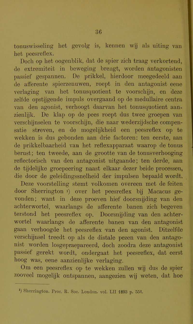 tonuswisseling het gevolg is, kennen wij als uiting van het peesreflex. Doch op het oogenblik, dat de spier zich traag verkortend, de extremiteit in beweging brengt, worden antagonisten passief gespannen. De prikkel, hierdoor meegedeeld aan de afferente spierzenuwen, roept in den antagonist eene verlaging van het tonusquotient te voorschyn, en deze zelfde opstygende impnls overgaand op de medullaire centra van den agonist, verhoogt daarvan het tonusquotient aan- zienlyk. De klap op de pees roept dus twee groepen van verschynselen te voorschijn, die naar wederzydsche compen- satie streven, en de mogelijkheid een peesreflex op te wekken is dus gebonden aan drie factoren: ten eerste, aan de prikkelbaarheid van het reflexapparaat waarop de tonus berust; ten tweede, aan de grootte van de tonusverhooging reflectorisch van den antagonist uitgaande; ten derde, aan de tydelijke groepeering naast elkaar dezer beide processen, die door de geleidingssnelheid der impulsen bepaald wordt. Deze voorstelling stemt volkomen overeen met de feiten door Sherrington i) over het peesreflex bij Macacus ge- vonden; want in deze proeven hief doorsnijding van den achterwortel, waarlangs de afferente banen zich begeven terstond het peesreflex op. Doorsnijding van den achter- wortel waarlangs de afferente banen van den antagonist gaan verhoogde het peesreflex van den agonist. Ditzelfde verschijnsel treedt op als de distale pezen van den antago- nist worden losgepraepareerd, doch zoodra deze antagonist passief gerekt wordt, ondergaat het peesreflex, dat eerst hoog was, eene aanzienlijke verlaging. Om een peesreflex op te wekken zullen wij dus de spier zooveel mogelijk ontspannen, aangezien wij weten, dat hoe h Sherrington. Proc. R. Soc. London, vol. LII 1893 p. 551.