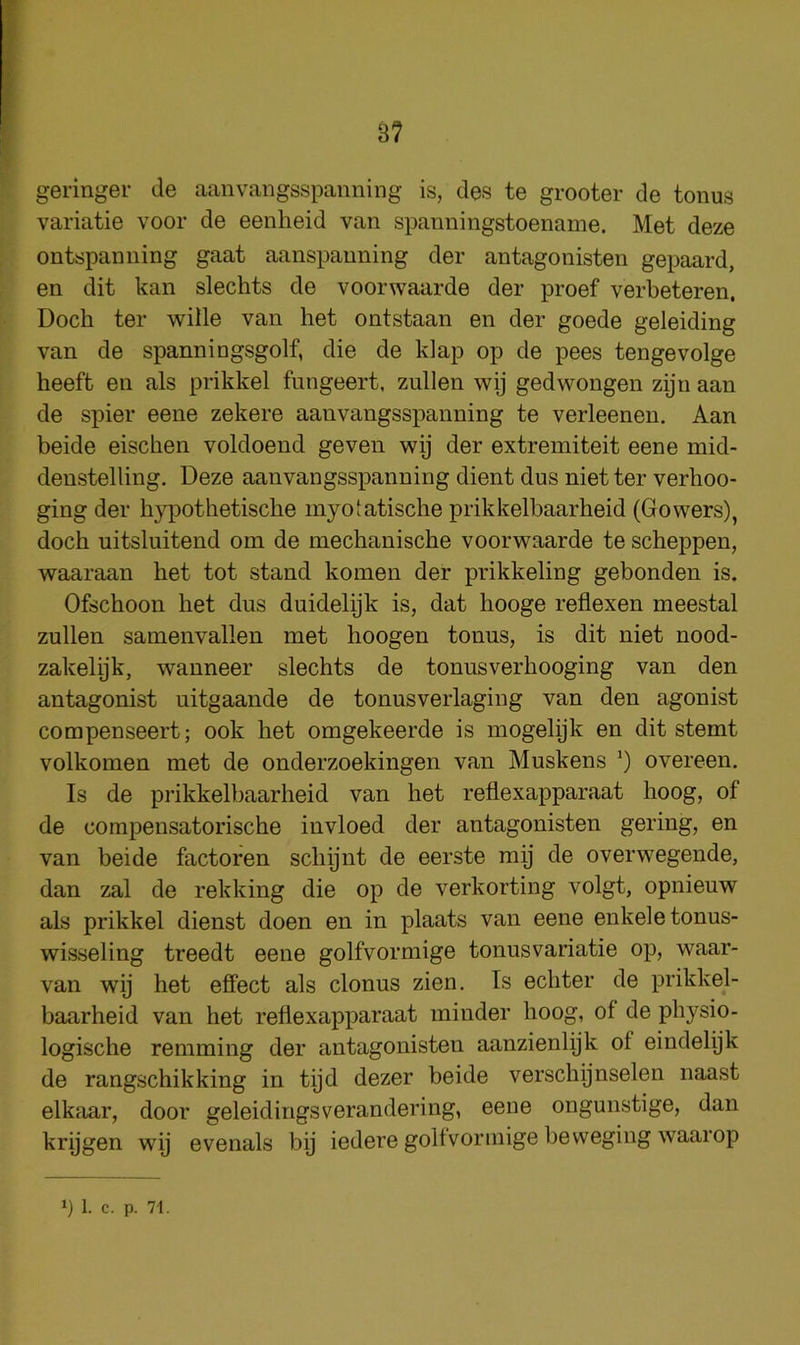 3? geringer de aanvangsspanning is, des te grooter de tonus variatie voor de eenheid van spanningstoename. Met deze ontspanning gaat aanspanning der antagonisten gepaard, en dit kan slechts de voorwaarde der proef verbeteren. Doch ter wide van het ontstaan en der goede geleiding van de spanniugsgolf, die de klap op de pees tengevolge heeft en als prikkel fungeert, zullen wij gedwongen zijn aan de spier eene zekere aanvangsspanning te verleenen. Aan beide eischen voldoend geven wij der extremiteit eene mid- denstelling, Deze aanvangsspanning dient dus niet ter verhoo- ging der h}^Dothetiscbe myotatisclie prikkelbaarheid (Gowers), doch uitsluitend om de mechanische voorwaarde te scheppen, waaraan het tot stand komen der prikkeling gebonden is. Ofschoon het dus duidelijk is, dat hooge reflexen meestal zullen samenvallen met hoogen tonus, is dit niet nood- zakelpk, wanneer slechts de tonusverhooging van den antagonist uitgaande de tonusverlaging van den agonist compenseert; ook het omgekeerde is mogelijk en dit stemt volkomen met de onderzoekingen van Muskens ') overeen. Is de prikkelbaarheid van het reflexapparaat hoog, of de compensatorische invloed der antagonisten gering, en van beide factoren schijnt de eerste mij de overwegende, dan zal de rekking die op de verkorting volgt, opnieuw als prikkel dienst doen en in plants van eene enkeletonus- wisseling treedt eene golfvormige tonusvariatie op, waar- van wij het effect als clonus zien. Is echter de prikkel- baarheid van het reflexapparaat minder hoog, of de physio- logische remming der antagonisten aanzienlyk of eindelijk de rangschikking in tyd dezer beide verschijnselen naast elkaar, door geleidingsverandering, eene ongunstige, dan krijgen wy evenals by iedere golfvormige beweging waarop y 1. c. p. 71.