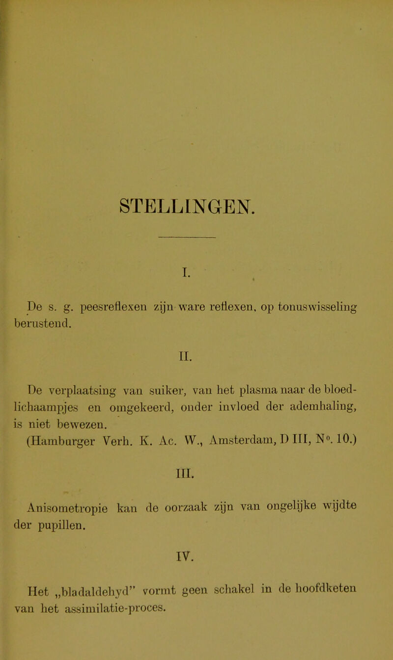 STELLINGEN. I. 4 De s. g. peesreflexen zijn ware retlexen, op tonuswisseling berustend. II. De verplaatsing van suiker, van het plasma naar de bloed- lichaampjes en omgekeerd, onder invloed der ademhaling, is niet bewezen. (Hamburger Verb. K. Ac. W., Amsterdam, I) III, N«. 10.) III. Anisometropie kan de oorzaak zijn van ongelijke wijdte der pupillen. IV. klet „bladaldehyd” vormt geen scliakel in de hoofdketen van het assimilatie-proces.