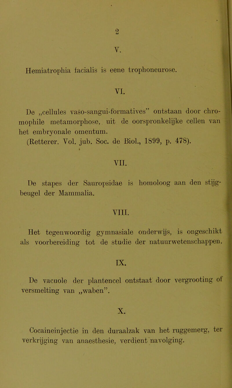 V. Hemiatrophia facialis is eene trophoneurose. VI. De „cellules vaso-sangui-formatives” ontstaan door chro- i] mophile metamorphose, uit de oorspronkelijke cellen van t het embryonale omentum, (Retterer. Vol. jub. Soc. de Biol., 1899, p. 478). .1 VII. I De stapes der Sauropsidae is bomoloog aan den stijg- beugel der Mammalia. a Het tegenwoordig gymnasiale onderwys, is ongeschikt als voorbereiding tot de studie der natuurwetenscbappen. IX. De vacuole der plantencel ontstaat door vergrooting of versmelting van „waben”. X. Cocaineinjectie in den duraalzak van het ruggemerg, ter verkrijging van anaestbesie, verdient navolging.