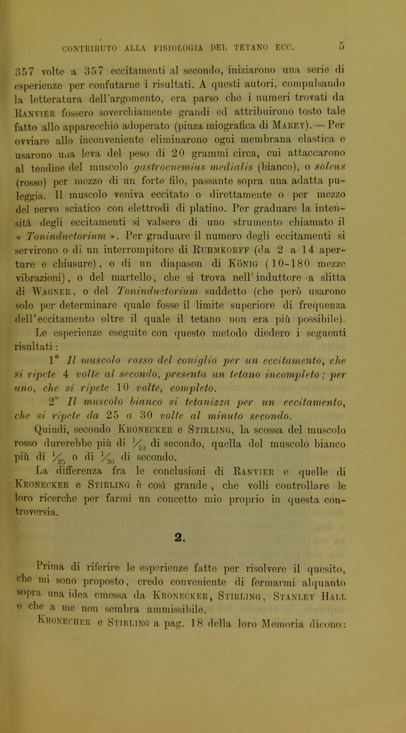 357 volte a 357 eccitamenti al secondo, iniziarono una serie di esperienze per confutarne i risultati. A questi autori, compulsando la letteratura dell’argomento, era parso clie i numeri trovati da Kanvier fossero sovercliiamente grandi ed attribuirono tosto tale fatto alio apparecchio adoperato (pinza miografica di Marey). — Per ovviare alio inconveniente eliminarono ogni membrana elastica e usarono uaa leva del peso di 20 grammi circa, c.ui attaccarono al tendine del muscolo gastrocnemius mcdialis (bianco), o soleus (rosso) per mezzo di un forte filo, passante sopra una adatta pu- leggia. 11 muscolo veniva eccitato o direttamente o per mezzo del nervo sciatico con elettrodi di platino. Per graduare la inten- sity degli eccitameuti si valsero di uno strumento cbiamato il « Toninductorium ». Per graduare il numero degli eccitamenti si servirono o di un interrompitore di Ruemkorff (da 2 a 14 aper- ture e cbiusure), o di un diapason di Konig (10-180 mezze vibrazioni), o del martello, cbe si trova nelP induttore a slitta di Wagner, o del Toninductorium suddetto (cbe pero usarono solo per determinare quale fosse il limite superiore di frequenza dell’eccitamento oltre il quale il tetano non era piu possibile). Le esperienze eseguite con questo metodo diedero i seguenti risultati: 1 ° It muscolo rosso del coniglio per un eccitamento, die si ripcte 4 volte al secondo, prescnta un tetano incompleto; per uno, die si ripcte 10 volte, completo. 2° Il muscolo bianco si tetanizza per un eccitamento, die si ripcte da 25 a 30 volte al minuto secondo. Quindi, secondo Kronecker e Stirling, la scossa del muscolo rosso durerebbe piu di l/U) di secondo, quella del muscolo bianco piii di X/T> o di ]/m di secondo. La differenza fra le conclusioni di Ranvjer e quelle di ICronecker e Stirling e cosi grande , cbe volli controllare le loro ricercbe per farmi un concetto mio proprio in questa con- troversia. 2. Prima di riferire le esperienze fatte per. risolvere il quesito, (“be mi sono proposto, credo convenicnto di fermarmi alquanto sopra una idea emessa da Kronecker, Stirling, Stanley Hall o cbe a me non sembra ammissibile. Kronecher e Stirling a pag. 18 della loro Memoria dicono: