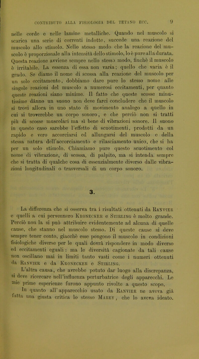 nelle corde e nolle lamine metalliche. Quando nel muscolo si scarica una serie di correnti indotte, succede una reazione del muscolo alio stimolo. Nello stesso modo che la reazione del mu- scolo e proporzionale alia intensity dello stimolo, loe pure alia durata. Questa reazione avviene sempre nello stesso modo, finche il muscolo e irritabile. La essenza di essa non varia; quello che varia e il grado. Se diamo il nome di scossa alia reazione del muscolo per un solo eccitamento, dobbiamo dare pure lo stesso nome alle singole reazioni del muscolo a numerosi eccitamenti, per quanto queste reazioni siano miniine. Il fatto die queste scosse minu- tissime danno un suono non deve farci concludere che il muscolo si trovi allora in uno stato di movimento analogo a quello in cui si troyerebbe un corpo sonoro, e che percio non si tratti pin di scosse muscolari ma si bene di vibrazioni sonore. Il suono in questo caso sarebbe l’effetto di scuotimenti, prodotti da un rapido e vero accorciarsi ed allungarsi del muscolo e della stessa natura dell’accorciamento e rilasciamento unico, che si ha per un solo stimolo. Cbiamiamo pure questo scuotimento col nome di vibrazione, di scossa, di palpito, ma si intenda sempre che si tratta di qualche cosa di essenzialmente diverso dalle vibra- zioni longitudinali o trasversali di un corpo sonoro. 3. La differenza che si osserva tra i risultati ottenuti da Ranv-ier e quelli a cui pervennero Kronecker e Stirling e molto grande. Percio non la si pud attribuire evidentemente ad alcuna di quelle cause, che stanno nel muscolo stesso. Di queste cause si deve sempre tener conto, giacche esse pongono il muscolo in condizioni fisiologiche diverse per le quali dovrd, rispondere in modo diverso ed eccitamenti eguali: ma le diversity cagionate da tali cause non oscillano mai in limiti tanto vasti come i numeri ottenuti da Ranvier e da Kronecker, e Stirling. L’altra causa, che avrebbe potuto dar luogo alia discrepanza, si deve ricercare nell’influenza perturbatrice degli apparecchi. Le mie prime esperienze furono appunto rivolte a questo scope. In quanto all' apparecchio usato da Ranvier ne aveva giil latta una giusta critica lo stesso Marey , che lo aveva ideato.