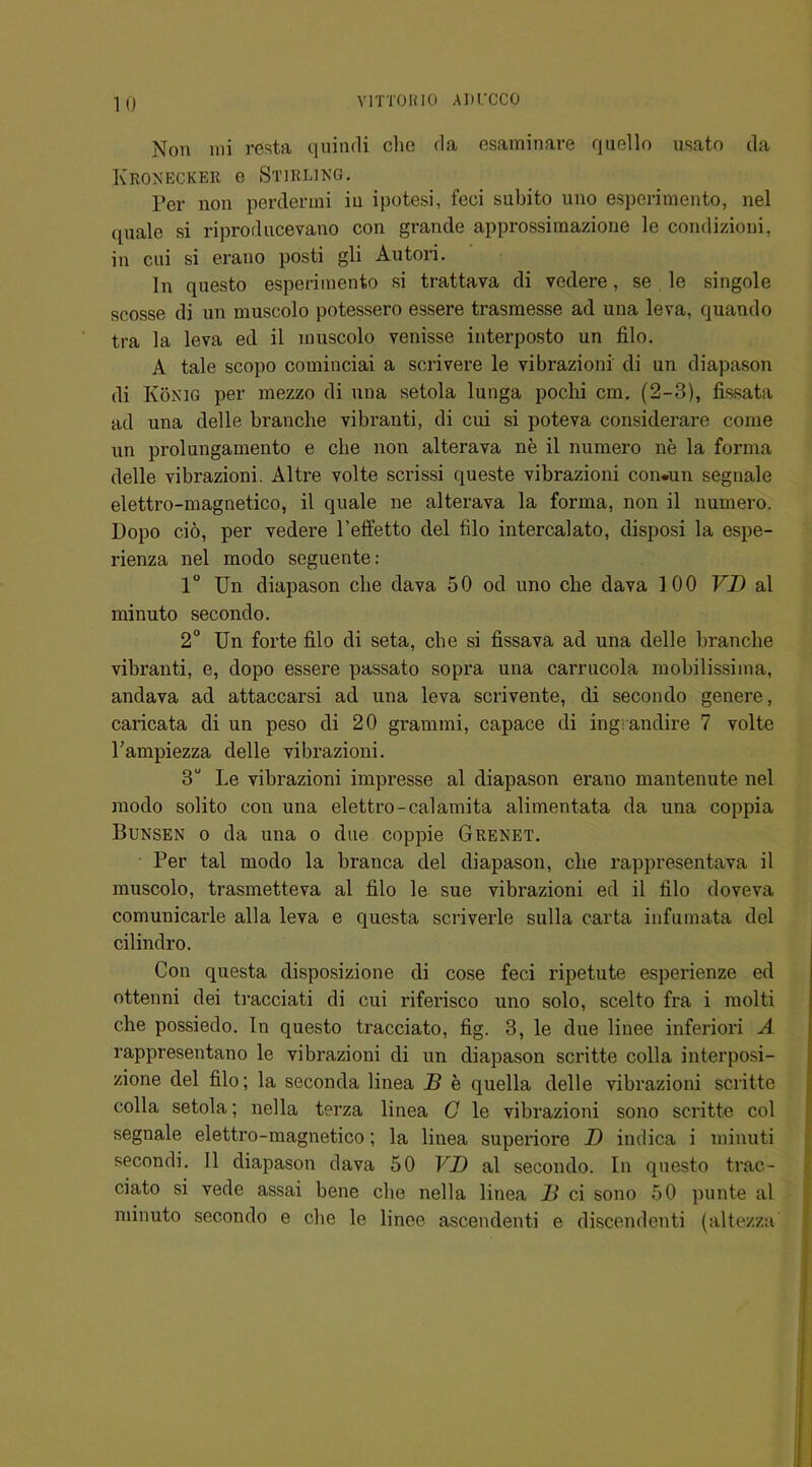 Non mi resta quindi che da esaminare quello usato da Ivroneckee o Stirling. per non perdermi iu ipotesi, feci subito uno esperimento, nel quale si riproducevano con grande approssimazione le condizioni, in cni si erano posti gli Autori. In questo esperimento si trattava di vedere, se le singole scosse di un muscolo potessero essere trasmesse ad una leva, quando tra la leva ed il muscolo venisse interposto un filo. A tale scopo cominciai a scrivere le vibrazioni di un diapason di Konig per mezzo di una setola lunga pochi cm. (2-3), fissata ad una delle brancbe vibranti, di cui si poteva considerare come un prolungamento e cbe non alterava ne il numero ne la forma delle vibrazioni. Altre volte scrissi queste vibrazioni con.un segnale eletti'o-magnetico, il quale ne alterava la forma, non il numero. Dopo cio, per vedere l’effetto del filo intercalate), disposi la espe- rienza nel modo seguente: 1° Un diapason cbe dava 50 od uno cbe dava 100 VD al minuto secondo. 2° Un forte filo di seta, cbe si fissava ad una delle brancbe vibranti, e, dopo essere passato sopra una carrucola mobilissima, andava ad attaccarsi ad una leva scrivente, di secondo genere, caricata di un peso di 20 grammi, capace di ingrandire 7 volte l’ampiezza delle vibrazioni. 3U Le vibrazioni impresse al diapason erano mantenute nel modo solito con una elettro-calamita alimentata da una coppia Bunsen o da una o due coppie G renet. Per tal modo la branca del diapason, cbe rappresentava il muscolo, trasmetteva al filo le sue vibrazioni ed il filo doveva comunicarle alia leva e questa scriverle sulla carta infumata del cilindro. Con questa disposizione di cose feci ripetute esperienze ed ottenni dei tracciati di cui riferisco uno solo, scelto fra i molti cbe possiedo. In questo tracciato, fig. 3, le due linee inferiori A rappresentano le vibrazioni di un diapason scritte colla interposi- zione del filo; la seconda linea JB e quella delle vibrazioni scritte colla setola; nella terza linea C le vibrazioni sono scritte col segnale elettro-magnetico; la linea superiore 1) indica i minuti secondi. Il diapason dava 50 VD al secondo. In questo trac- ciato si vede assai bene cbe nella linea 11 ci sono 50 punte al minuto secondo e cbe le linee ascendenti e discendenti (altezza