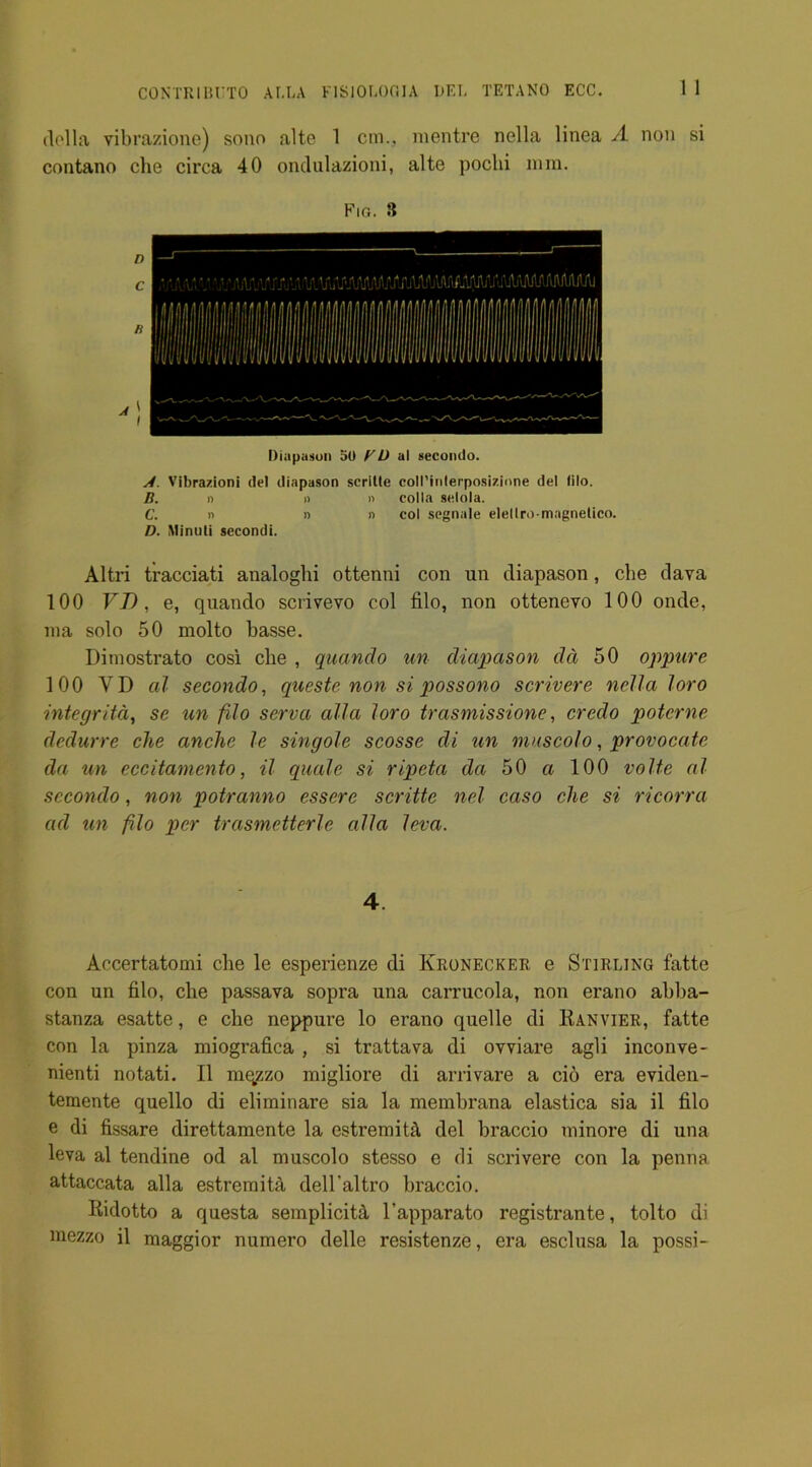 1 I della vibrazione) sono alte 1 cm., mentre nella linea A non si contano che circa 40 ondulazioni, alte poclii mm. Fig. 3 Diapason 50 BU al secondo. J. Vibrazioni del diapason scritle coll’inlerposizione del lilo. B. n » » colla selola. C. n » n col segnale elellro-magnelico. D. Minuti secondi. Altri tracciati analoghi ottenni con un diapason, che dava 100 FT), e, quando scrivevo col filo, non ottenevo 100 onde, ma solo 50 molto basse. Dimostrato cosi che , quando un diapason da 50 oppure 100 VD al secondo, queste non si possono scrivere nella loro integritd, se un filo serva alia loro trasmissione, credo potcrne dedurre che anche le singole scosse di un muscolo, provocate da un cccitamento, il quale si ripeta da 50 a 100 volte al secondo, non potranno essere scritte nel caso che si ricorra ad un filo per trasmctterle alia leva. 4. Aocertatomi che le esperienze di Kronecker e Stirling fatte con un filo, che passava sopra una carrucola, non erano abba- stanza esatte, e che neppure lo erano quelle di Ranvier, fatte con la pinza miografica , si trattava di ovviare agli inconve- nienti notati. II mqzzo migliore di arrivare a cio era eviden- temente quello di eliminare sia la membrana elastica sia il filo e di fissare direttamente la estremitA, del braccio minore di una leva al tendine od al muscolo stesso e di scrivere con la penna attaccata alia estremitA dell’altro braccio. Ridotto a questa semplicitA l'apparato registrante, tolto di mezzo il maggior numero delle resistenze, era esclusa la possi-