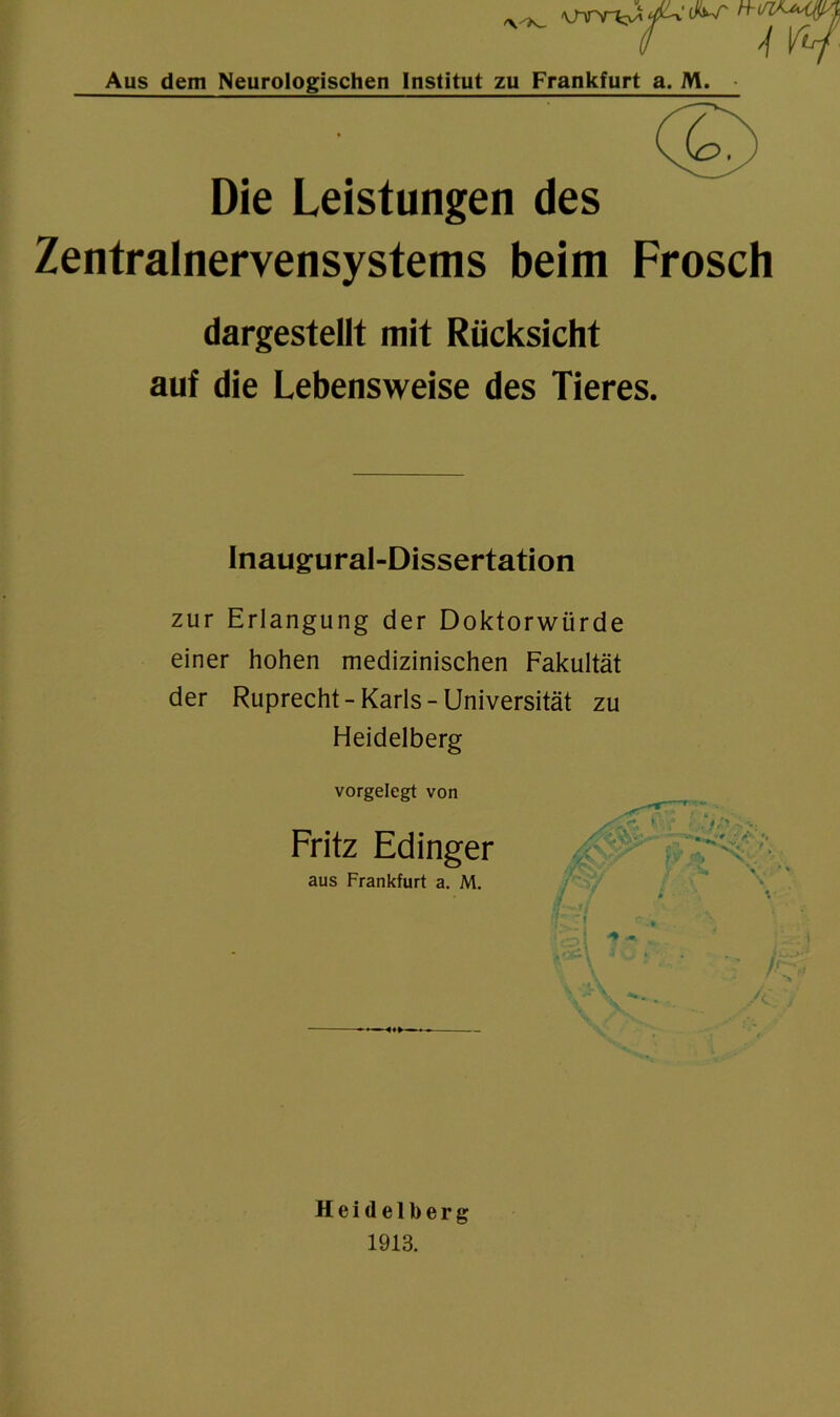 /yA_ 4 vtf Aus dem Neurologischen Institut zu Frankfurt a. M. • Die Leistungen des Zentralnervensystems beim Frosch dargestellt mit Rücksicht auf die Lebensweise des Tieres. Inaugural-Dissertation zur Erlangung der Doktorwürde einer hohen medizinischen Fakultät der Ruprecht-Karls-Universität zu Heidelberg vorgelegt von Fritz Edinger aus Frankfurt a. M. Heidelberg 1913.