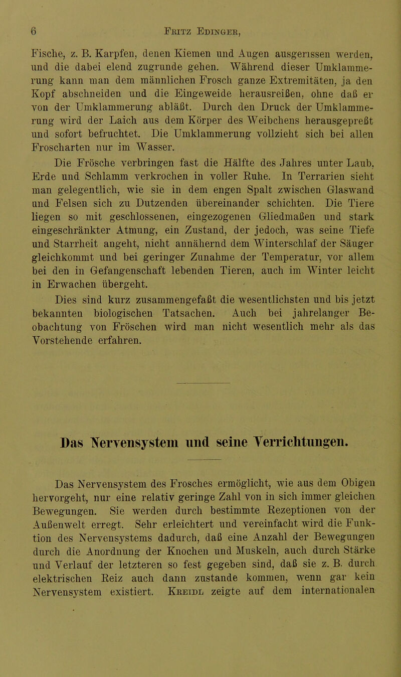 Fisclie, z. B. Karpfen, denen Kiemen und Augen ausgerissen werden, und die dabei elend zugrunde gehen. Während dieser Umklamme- rung kann man dem männlichen Frosch ganze Extremitäten, ja den Kopf abschneiden und die Eingeweide herausreißen, ohne daß er von der Umklammerung abläßt. Durch den Druck der Umklamme- rung wird der Laich aus dem Körper des Weibchens herausgepreßt und sofort befruchtet. Die Umklammerung vollzieht sicli bei allen Froscharten nur im Wasser. Die Frösche verbringen fast die Hälfte des Jahres unter Laub, Erde und Schlamm verkrochen in voller Ruhe. In Terrarien sieht man gelegentlich, wie sie in dem engen Spalt zwischen Glaswand und Felsen sich zu Dutzenden übereinander schichten. Die Tiere liegen so mit geschlossenen, eingezogenen Gliedmaßen und stark eingeschränkter Atmung, ein Zustand, der jedoch, was seine Tiefe und Starrheit angeht, nicht annähernd dem Winterschlaf der Säuger gleichkommt und bei geringer Zunahme der Temperatur, vor allem bei den in Gefangenschaft lebenden Tieren, auch im Winter leicht in Erwachen übergeht. Dies sind kurz zusammengefaßt die wesentlichsten und bis jetzt bekannten biologischen Tatsachen. Auch bei jahrelanger Be- obachtung von Fröschen wird man nicht wesentlich mehr als das Vorstehende erfahren. Das Nervensystem und seine Verrichtungen. Das Nervensystem des Frosches ermöglicht, wie aus dem Obigen hervorgeht, nur eine relativ geringe Zahl von in sich immer gleichen Bewegungen. Sie werden durch bestimmte Rezeptionen von der Außenwelt erregt. Sehr erleichtert und vereinfacht wird die Funk- tion des Nervensystems dadurch, daß eine Anzahl der Bewegungen durch die Anordnung der Knochen und Muskeln, auch durch Stärke und Verlauf der letzteren so fest gegeben sind, daß sie z. B. durch elektrischen Reiz auch dann zustande kommen, wenn gar kein Nervensystem existiert. Kreidl zeigte auf dem internationalen