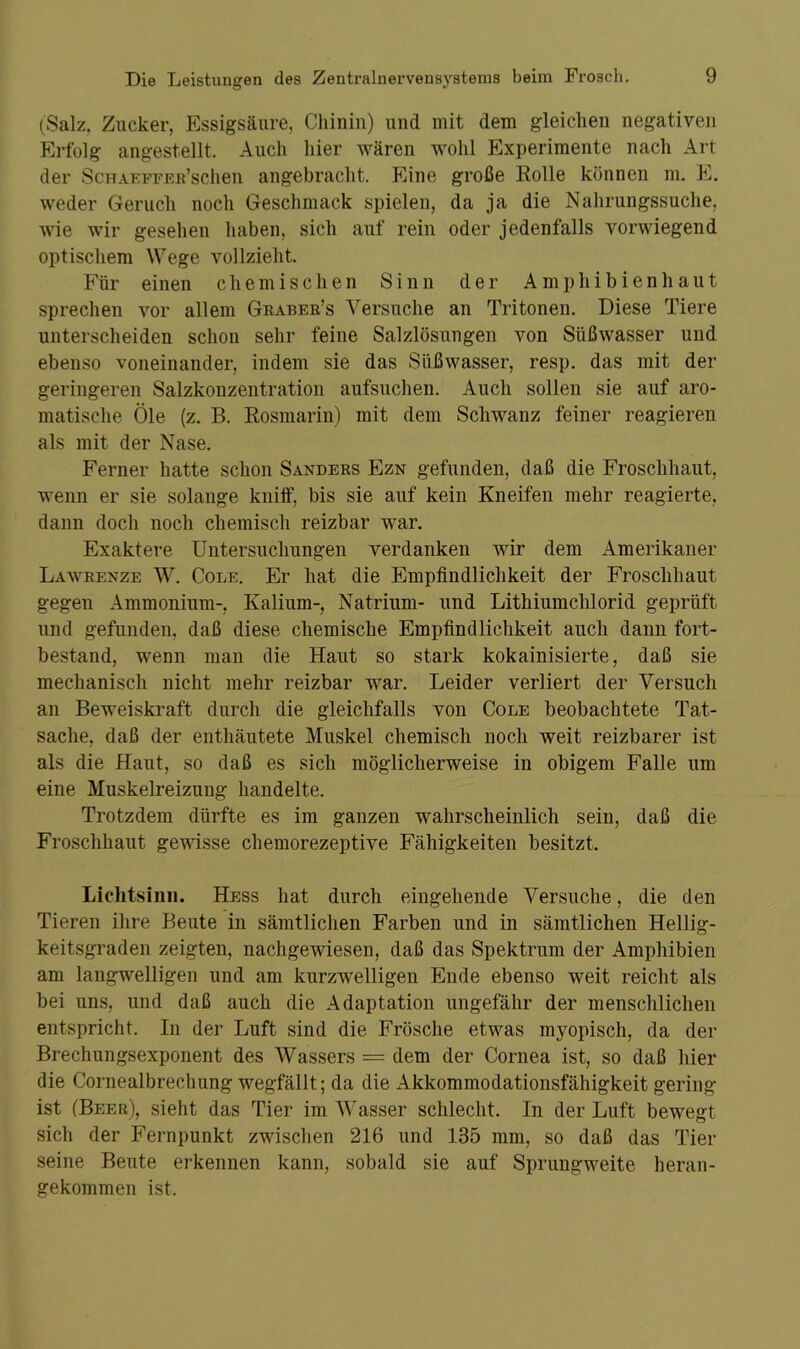 (Salz, Zucker, Essigsäure, Chinin) und mit dem gleichen negativen Erfolg angestellt. Auch liier wären wohl Experimente nach Art der ScHAEFFEu’schen angebracht. Eine große Rolle können m, E. weder Geruch noch Geschmack spielen, da ja die Nahrungssuche, wie wir gesehen haben, sich auf rein oder jedenfalls vorwiegend optischem Wege vollzieht. Für einen chemischen Sinn der Amphibienhaut sprechen vor allem Graber’s Versuche an Tritonen. Diese Tiere unterscheiden schon sehr feine Salzlösungen von Süßwasser und ebenso voneinander, indem sie das Süßwasser, resp. das mit der geringeren Salzkonzentration aufsuchen. Auch sollen sie auf aro- matische Öle (z. B. Rosmarin) mit dem Schwanz feiner reagieren als mit der Nase. Ferner hatte schon Sanders Ezn gefunden, daß die Froschhaut, wenn er sie solange kniff, bis sie auf kein Kneifen mehr reagierte, dann doch noch chemisch reizbar war. Exaktere Untersuchungen verdanken wir dem Amerikaner Lawrenze W. Code. Er hat die Empfindlichkeit der Froschhaut gegen Ammonium-, Kalium-, Natrium- und Lithiumchlorid geprüft und gefunden, daß diese chemische Empfindlichkeit auch dann fort- bestand, wenn man die Haut so stark kokainisierte, daß sie mechanisch nicht mehr reizbar war. Leider verliert der Versuch an Beweiskraft durch die gleichfalls von Code beobachtete Tat- sache, daß der enthäutete Muskel chemisch noch weit reizbarer ist als die Haut, so daß es sich möglicherweise in obigem Falle um eine Muskelreizung handelte. Trotzdem dürfte es im ganzen wahrscheinlich sein, daß die Froschhaut gewisse chemorezeptive Fähigkeiten besitzt. Lichtsinn. Hess hat durch eingehende Versuche, die den Tieren ihre Beute in sämtlichen Farben und in sämtlichen Hellig- keitsgraden zeigten, nachgewiesen, daß das Spektrum der Amphibien am langwelligen und am kurzwelligen Ende ebenso weit reicht als bei uns, und daß auch die Adaptation ungefähr der menschlichen entspricht. In der Luft sind die Frösche etwas myopisch, da der Brechungsexponent des Wassers = dem der Cornea ist, so daß hier die Cornealbrechung wegfällt; da die Akkommodationsfähigkeit gering ist (Beer), sieht das Tier im Wasser schlecht. In der Luft bewegt sich der Fernpunkt zwischen 216 und 135 mm, so daß das Tier seine Beute erkennen kann, sobald sie auf Sprungweite heran- gekommen ist.