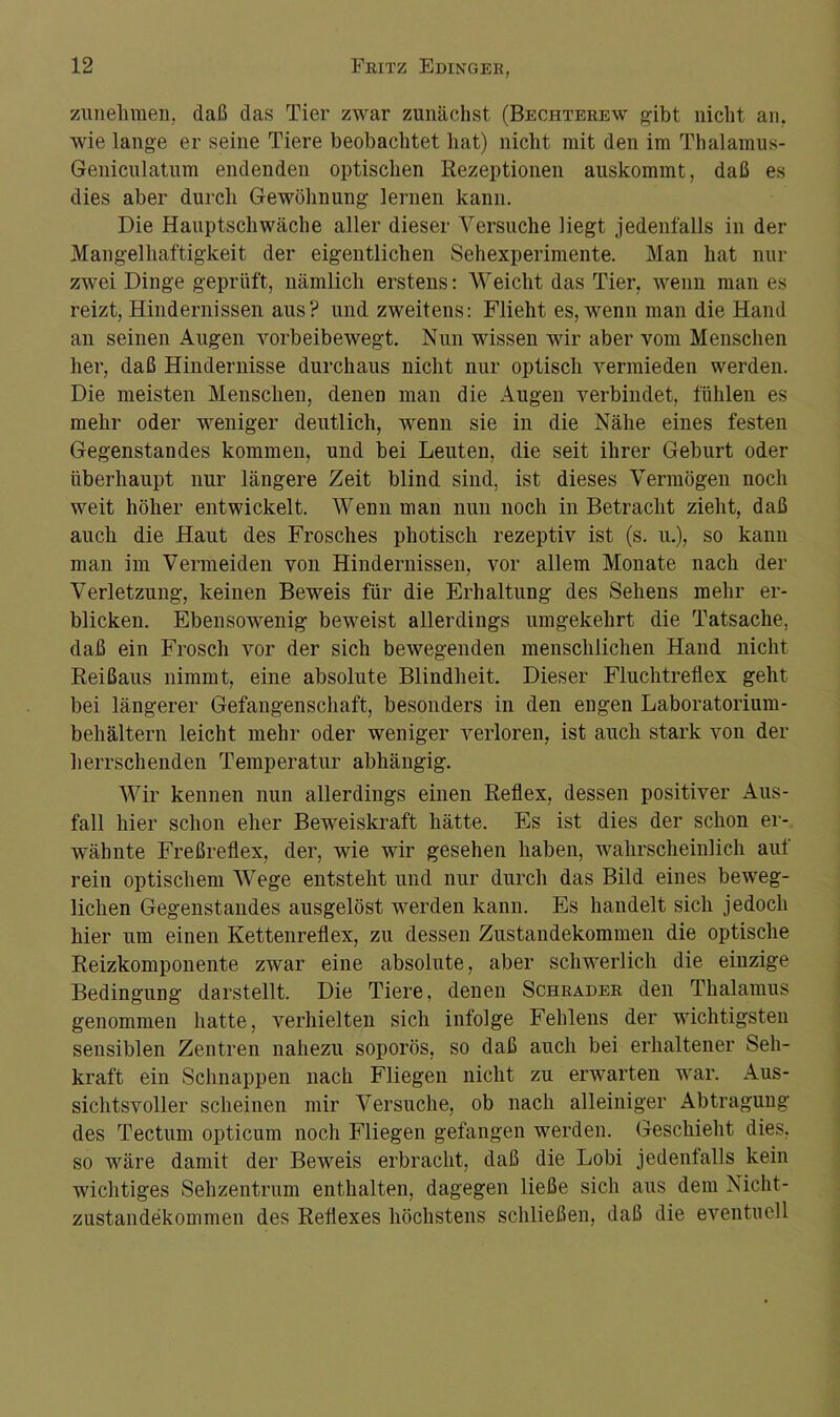 zunelimen, daß das Tier zwar zunächst (Bechterew gibt nicht an. wie lange er seine Tiere beobachtet hat) nicht mit den im Thalamus- Geniculatum endenden optischen Rezeptionen auskommt, daß es dies aber durch Gewöhnung lernen kann. Die Hauptschwäche aller dieser Versuche liegt jedenfalls in der Mangelhaftigkeit der eigentlichen Sehexperimente. Man hat nur zwei Dinge geprüft, nämlich erstens: Weicht das Tier, wenn man es reizt, Hindernissen aus? und zweitens: Flieht es, wenn man die Hand an seinen Augen vorbeibewegt. Nun wissen wir aber vom Menschen her, daß Hindernisse durchaus nicht nur optisch vermieden werden. Die meisten Menschen, denen man die Augen verbindet, fühlen es mehr oder weniger deutlich, wenn sie in die Nähe eines festen Gegenstandes kommen, und bei Leuten, die seit ihrer Geburt oder überhaupt nur längere Zeit blind sind, ist dieses Vermögen noch weit höher entwickelt. Wenn man nun noch in Betracht zieht, daß auch die Haut des Frosches photisch rezeptiv ist (s. u.), so kann man im Vermeiden von Hindernissen, vor allem Monate nach der Verletzung, keinen Beweis für die Erhaltung des Sehens mehr er- blicken. Ebensowenig beweist allerdings umgekehrt die Tatsache, daß ein Frosch vor der sich bewegenden menschlichen Hand nicht Reißaus nimmt, eine absolute Blindheit. Dieser Fluchtreflex geht bei längerer Gefangenschaft, besonders in den engen Laboratorium- behältern leicht mehr oder weniger verloren, ist auch stark von der herrschenden Temperatur abhängig. Wir kennen nun allerdings einen Reflex, dessen positiver Aus- fall hier schon eher Beweiskraft hätte. Es ist dies der schon er- wähnte Freßreflex, der, wie wir gesehen haben, wahrscheinlich auf rein optischem Wege entstellt und nur durch das Bild eines beweg- lichen Gegenstandes ausgelöst werden kann. Es handelt sich jedoch hier um einen Kettenreflex, zu dessen Zustandekommen die optische Reizkomponente zwar eine absolute, aber schwerlich die eiuzige Bedingung darstellt. Die Tiere, denen Schräder den Thalamus genommen hatte, verhielten sich infolge Fehlens der wichtigsten sensiblen Zentren nahezu soporös, so daß auch bei erhaltener Seh- kraft ein Schnappen nach Fliegen nicht zu erwarten war. Aus- sichtsvoller scheinen mir Versuche, ob nach alleiniger Abtragung des Tectum opticum noch Fliegen gefangen werden. Geschieht dies, so wäre damit der Beweis erbracht, daß die Lobi jedenfalls kein wichtiges Sehzentrum enthalten, dagegen ließe sich aus dem Nicht- zustandekommen des Reflexes höchstens schließen, daß die eventuell