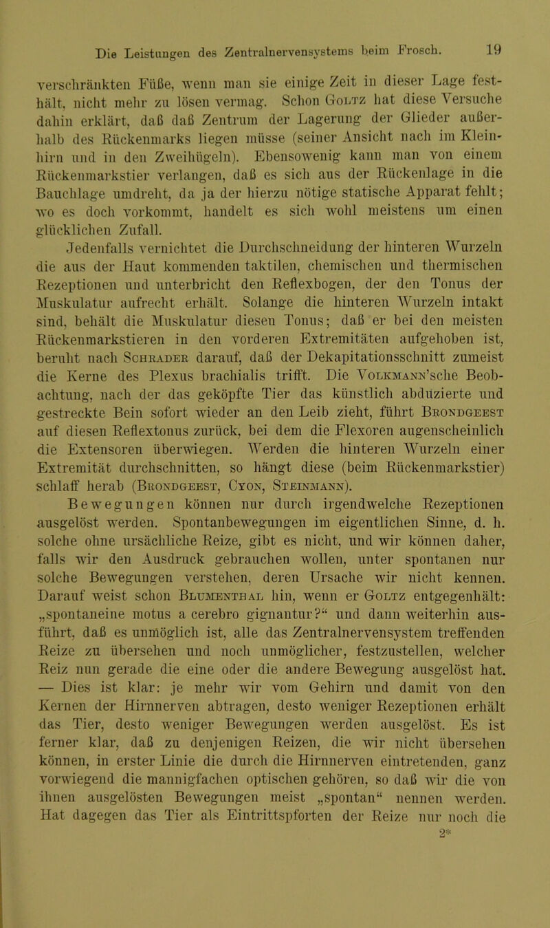 verschränkten Füße, wenn man sie einige Zeit in dieser Lage fest- hält, nicht mein- zu lösen vermag. Schon Goltz hat diese Versuche dahin erklärt, daß daß Zentrum der Lagerung der Glieder außer- halb des Rückenmarks liegen müsse (seiner Ansicht nach im Klein- hirn und in den Zweihügeln). Ebensowenig kann man von einem Rückenmarkstier verlangen, daß es sich aus der Rückenlage in die Bauchlage umdreht, da ja der hierzu nötige statische Apparat fehlt; wo es doch vorkommt, handelt es sich wohl meistens um einen glücklichen Zufall. Jedenfalls vernichtet die Durchschneidung der hinteren Wurzeln die aus der Haut kommenden taktilen, chemischen und thermischen Rezeptionen und unterbricht den Reflexbogen, der den Tonus der Muskulatur aufrecht erhält. Solange die hinteren Wurzeln intakt sind, behält die Muskulatur diesen Tonus; daß er bei den meisten Rückenmarkstieren in den vorderen Extremitäten aufgehoben ist, beruht nach Schräder darauf, daß der Dekapitationsschnitt zumeist die Kerne des Plexus brachialis trifft. Die Volkmanr’sche Beob- achtung, nach der das geköpfte Tier das künstlich abdüzierte und gestreckte Bein sofort wieder an den Leib zieht, führt Brondgeest auf diesen Reflextonus zurück, bei dem die Flexoren augenscheinlich die Extensoren überwiegen. Werden die hinteren Wurzeln einer Extremität durchschnitten, so hängt diese (beim Rückenmarkstier) schlaff herab (Buondgeest, Cyon, Steinmann). Bewegungen können nur durch irgendwelche Rezeptionen ausgelöst werden. Spontanbewegungen im eigentlichen Sinne, d. h. solche ohne ursächliche Reize, gibt es nicht, und wir können daher, falls wir den Ausdruck gebrauchen wollen, unter spontanen nur solche Bewegungen verstehen, deren Ursache wir nicht kennen. Darauf weist schon Blumenthal hin, wenn er Goltz entgegenhält: „spontaneine motus a cerebro gignantur?“ und dann weiterhin aus- führt, daß es unmöglich ist, alle das Zentralnervensystem treffenden Reize zu übersehen und noch unmöglicher, festzustellen, welcher Reiz nun gerade die eine oder die andere Bewegung ausgelöst hat. — Dies ist klar: je mehr wir vom Gehirn und damit von den Kernen der Hirnnerven abtragen, desto weniger Rezeptionen erhält das Tier, desto weniger Bewegungen werden ausgelöst. Es ist ferner klar, daß zu denjenigen Reizen, die wir nicht übersehen können, in erster Linie die durch die Hirnnerven eintretenden, ganz vorwiegend die mannigfachen optischen gehören, so daß wir die von ihnen ausgelösten Bewegungen meist „spontan“ nennen werden. Hat dagegen das Tier als Eintrittspforten der Reize nur noch die 2*