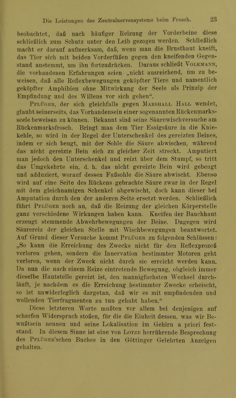 beobachtet, daß nach häufiger Reizung der Vorderbeine diese schließlich zum Schutz unter den Leib gezogen werden. Schließlich macht er darauf aufmerksam, daß, wenn man die Brusthaut kneift, das Tier sich mit beiden Vorderfüßen gegen den kneifenden Gegen- stand anstemmt, um ihn fortzudrücken. Daraus schließt Volkmann, die vorhandenen Erfahrungen seien „nicht ausreichend, um zu be- weisen, daß alle Reflexbewegungen geköpfter Tiere und namentlich geköpfter Amphibien ohne Mitwirkung der Seele als Prinzip der Empfindling und des Willens vor sich gehen“. Pflüger, der sich gleichfalls gegen Marshall Hall wendet, glaubt seinerseits, das Vorhandensein einer sogenannten Rückenmarks- seele beweisen zu können. Bekannt sind seine Säurewischversuche am Rückenmarksfrosch. Bringt man dem Tier Essigsäure in die Knie- kehle, so wird in der Regel der Unterschenkel des gereizten Beines, indem er sich beugt, mit der Sohle die Säure abwischen, während das nicht gereizte Bein sich zu gleicher Zeit streckt. Amputiert man jedoch den Unterschenkel und reizt über dem Stumpf, so tritt das Umgekehrte ein, d. li. das nicht gereizte Bein wird gebeugt und adduziert, worauf dessen Fußsohle die Säure abwischt. Ebenso wird auf eine Seite des Rückens gebrachte Säure zwar in der Regel mit dem gleichnamigen Schenkel abgewischt, doch kann dieser bei Amputation durch den der anderen Seite ersetzt werden. Schließlich führt Pflüger noch an, daß die Reizung der gleichen Körperstelle ganz verschiedene Wirkungen haben kann. Kneifen der Bauchhaut erzeugt stemmende Abwehrbewegungen der Beine. Dagegen wird Säurereiz der gleichen Stelle mit Wischbewegungen beantwortet. Auf Grund dieser Versuche kommt Pflüger zu folgenden Schlüssen: „So kann die Erreichung des Zwecks nicht für den Reflexprozeß verloren gehen, sondern die Innervation bestimmter Motoren geht verloren, wenn der Zweck nicht durch sie erreicht werden kann. Da nun die nach' einem Reize eintretende Bewegung, obgleich immer dieselbe Hautstelle gereizt ist, den mannigfachsten Wechsel durch- läuft, je nachdem es die Erreichung bestimmter Zwecke erheischt, so ist unwiderleglich dargetan, daß wir es mit empfindenden und wollenden Tierfragmenten zu tun gehabt haben.“ Diese letzteren Worte mußten vor allem bei denjenigen auf scharfen Widerspruch stoßen, für die die Einheit dessen, was wir Be- wußtsein nennen und seine Lokalisation im Gehirn a priori fest- stand. In diesem Sinne ist eine von Lotze herrührende Besprechung des PFLÜGER’schen Buches in den Göttinger Gelehrten Anzeigen gehalten.