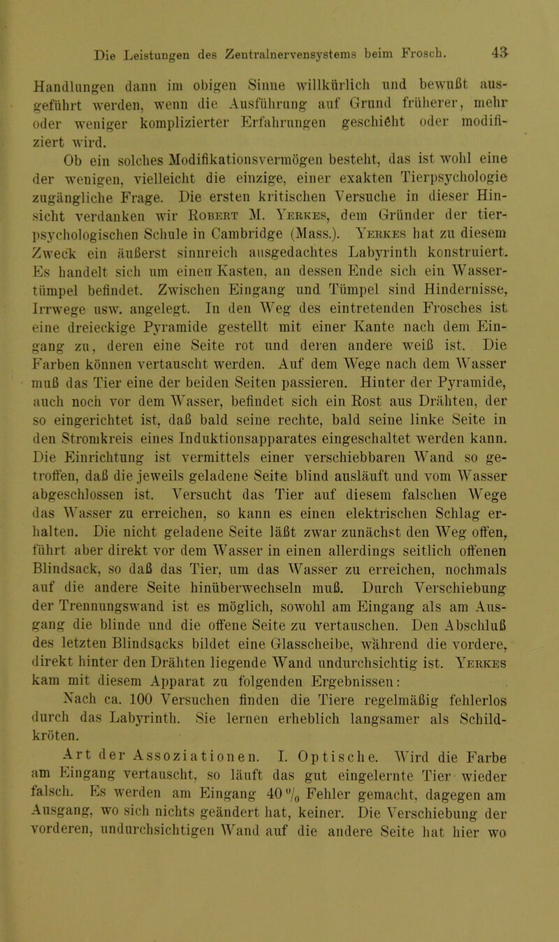 Handlungen dann im obigen Sinne willkürlich und bewußt aus- geführt werden, wenn die Ausführung auf Grund früherer, mehr oder weniger komplizierter Erfahrungen geschieht oder modifi- ziert wird. Ob ein solches Modifikationsvermögen besteht, das ist wohl eine der weuigen, vielleicht die einzige, einer exakten Tierpsychologie zugängliche Frage. Die ersten kritischen Versuche in dieser Hin- sicht verdanken wir Robert M. Yerkes, dem Gründer der tier- psychologischen Schule in Cambridge (Mass.). Yerkes hat zu diesem Zweck ein äußerst sinnreich ausgedachtes Labyrinth konstruiert. Es handelt sich um einen Kasten, an dessen Ende sich ein Wasser- tümpel befindet. Zwischen Eingang und Tümpel sind Hindernisse, Irrwege usw. angelegt. In den Weg des eintretenden Frosches ist eine dreieckige Pyramide gestellt mit einer Kante nach dem Ein- gang zu, deren eine Seite rot und deren andere weiß ist. Die Farben können vertauscht werden. Auf dem Wege nach dem Wasser muß das Tier eine der beiden Seiten passieren. Hinter der Pyramide, auch noch vor dem Wasser, befindet sich ein Rost aus Drähten, der so eingerichtet ist, daß bald seine rechte, bald seine linke Seite in den Stromkreis eines Induktionsapparates eingeschaltet werden kann. Die Einrichtung ist vermittels einer verschiebbaren Wand so ge- troffen, daß die jeweils geladene Seite blind ausläuft und vom Wasser abgeschlossen ist. Versucht das Tier auf diesem falschen Wege das Wasser zu erreichen, so kann es einen elektrischen Schlag er- halten. Die nicht geladene Seite läßt zwar zunächst den Weg offen, führt aber direkt vor dem Wasser in einen allerdings seitlich offenen Blindsack, so daß das Tier, um das Wasser zu erreichen, nochmals auf die andere Seite hinüberwechseln muß. Durch Verschiebung der Trennungswand ist es möglich, sowohl am Eingang als am Aus- gang die blinde und die offene Seite zu vertauschen. Den Abschluß des letzten Blindsacks bildet eine Glasscheibe, während die vordere, direkt hinter den Drähten liegende Wand undurchsichtig ist. Yerkes kam mit diesem Apparat zu folgenden Ergebnissen: Nach ca. 100 Versuchen finden die Tiere regelmäßig fehlerlos durch das Labyrinth. Sie lernen erheblich langsamer als Schild- kröten. Art der Assoziationen. I. Optische. Wird die Farbe am Fingang vertauscht, so läuft das gut eingelernte Tier wieder falsch. Fis werden am Eingang 40ü/o Fehler gemacht, dagegen am Ausgang, wo sich nichts geändert hat, keiner. Die Verschiebung der vorderen, undurchsichtigen Wand auf die andere Seite hat hier wo
