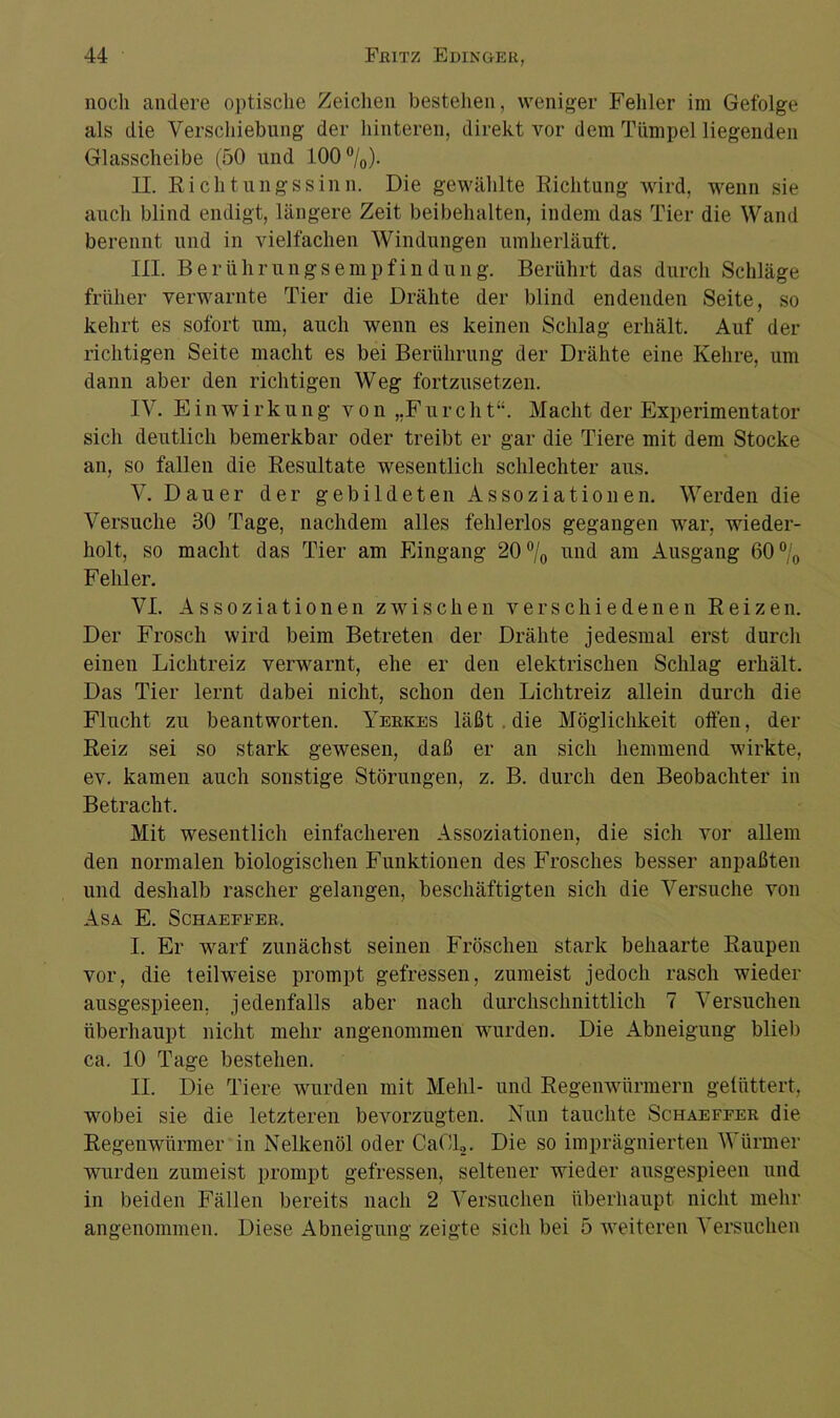 noch andere optische Zeichen bestehen, weniger Fehler im Gefolge als die Verschiebung der hinteren, direkt vor dem Tümpel liegenden Glasscheibe (50 und 100 °/0). II. Richtungssinn. Die gewählte Richtung wird, wenn sie auch blind endigt, längere Zeit beibehalten, indem das Tier die Wand berennt und in vielfachen Windungen umherläuft. III. Berührungsempfindung. Berührt das durch Schläge früher verwarnte Tier die Drähte der blind endenden Seite, so kehrt es sofort um, auch wenn es keinen Schlag erhält. Auf der richtigen Seite macht es bei Berührung der Drähte eine Kehre, um dann aber den richtigen Weg fortzusetzen. IV. Einwirkung von „Furcht“. Macht der Experimentator sich deutlich bemerkbar oder treibt er gar die Tiere mit dem Stocke an, so fallen die Resultate wesentlich schlechter aus. V. Dauer der gebildeten Assoziationen. Werden die Versuche 30 Tage, nachdem alles fehlerlos gegangen war, wieder- holt, so macht das Tier am Eingang 20 °/0 und am Ausgang 60% Fehler. VI. Assoziationen zwischen verschiedenen Reizen. Der Frosch wird beim Betreten der Drähte jedesmal erst durch einen Lichtreiz verwarnt, ehe er den elektrischen Schlag erhält. Das Tier lernt dabei nicht, schon den Lichtreiz allein durch die Flucht zu beantworten. Yerkes läßt . die Möglichkeit offen, der Reiz sei so stark gewesen, daß er an sich hemmend wirkte, ev. kamen auch sonstige Störungen, z. B. durch den Beobachter in Betracht. Mit wesentlich einfacheren Assoziationen, die sich vor allem den normalen biologischen Funktionen des Frosches besser anpaßten und deshalb rascher gelangen, beschäftigten sich die Versuche von Asa E. Schaefeer. I. Er warf zunächst seinen Fröschen stark behaarte Raupen vor, die teilweise prompt gefressen, zumeist jedoch rasch wieder ausgespieen. jedenfalls aber nach durchschnittlich 7 Versuchen überhaupt nicht mehr angenommen wurden. Die Abneigung blieb ca. 10 Tage bestehen. II. Die Tiere wurden mit Mehl- und Regenwürmern gefüttert, wobei sie die letzteren bevorzugten. Nun tauchte Schaeffer die Regenwürmer in Nelkenöl oder CaCl,. Die so imprägnierten Würmer wurden zumeist prompt gefressen, seltener wieder ausgespieen und in beiden Fällen bereits nach 2 Versuchen überhaupt nicht mehr angenommen. Diese Abneigung zeigte sich bei 5 weiteren Versuchen
