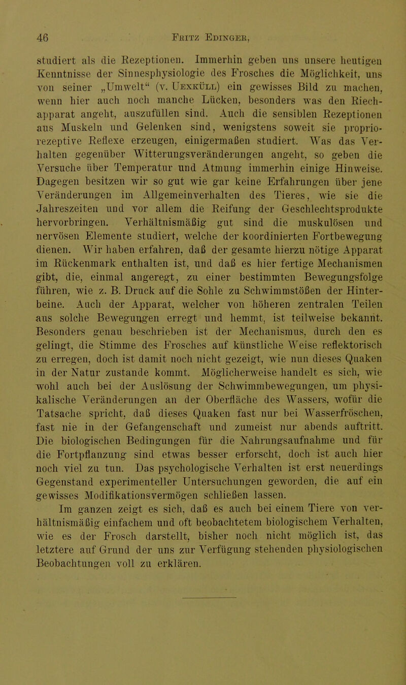 studiert als die Rezeptionen. Immerhin geben uns unsere heutigen Kenntnisse der Sinnesphysiologie des Frosches die Möglichkeit, uns von seiner „Umwelt“ (v. Uexicüll) ein gewisses Bild zu machen, wenn hier auch noch manche Lücken, besonders was den Riech- apparat angeht, auszufüllen sind. Auch die sensiblen Rezeptionen aus Muskeln und Gelenken sind, wenigstens soweit sie proprio- rezeptive Reflexe erzeugen, einigermaßen studiert. Was das Ver- halten gegenüber Witterungsveränderungen angeht, so geben die Versuche über Temperatur und Atmung immerhin einige Hinweise. Dagegen besitzen wir so gut wie gar keine Erfahrungen über jene Veränderungen im Allgemeinverhalten des Tieres, wie sie die Jahreszeiten und vor allem die Reifung der Geschlechtsprodukte hervorbringen. Verhältnismäßig gut sind die muskulösen und nervösen Elemente studiert, welche der koordinierten Fortbewegung dienen. Wir haben erfahren, daß der gesamte hierzu nötige Apparat im Rückenmark enthalten ist, und daß es hier fertige Mechanismen gibt, die, einmal angeregt, zu einer bestimmten Bewegungsfolge führen, wie z. B. Druck auf die Sohle zu Schwimmstößen der Hinter- beine. Auch der Apparat, welcher von höheren zentralen Teilen aus solche Bewegungen erregt und hemmt, ist teilweise bekannt. Besonders genau beschrieben ist der Mechanismus, durch den es gelingt, die Stimme des Frosches auf künstliche Weise reflektorisch zu erregen, doch ist damit noch nicht gezeigt, wie nun dieses Quaken in der Natur zustande kommt. Möglicherweise handelt es sich, wie wohl auch bei der Auslösung der Schwimmbewegungen, um physi- kalische Veränderungen an der Oberfläche des Wassers, wofür die Tatsache spricht, daß dieses Quaken fast nur bei Wasserfröschen, fast nie in der Gefangenschaft und zumeist nur abends auftritt. Die biologischen Bedingungen für die Nahrungsaufnahme und für die Fortpflanzung sind etwas besser erforscht, doch ist auch hier noch viel zu tun. Das psychologische Verhalten ist erst neuerdings Gegenstand experimenteller Untersuchungen geworden, die auf ein gewisses Modifikationsvermögen schließen lassen. Im ganzen zeigt es sich, daß es auch bei einem Tiere von ver- hältnismäßig einfachem und oft beobachtetem biologischem Verhalten, wie es der Frosch darstellt, bisher noch nicht möglich ist, das letztere auf Grund der uns zur Verfügung stehenden physiologischen Beobachtungen voll zu erklären.