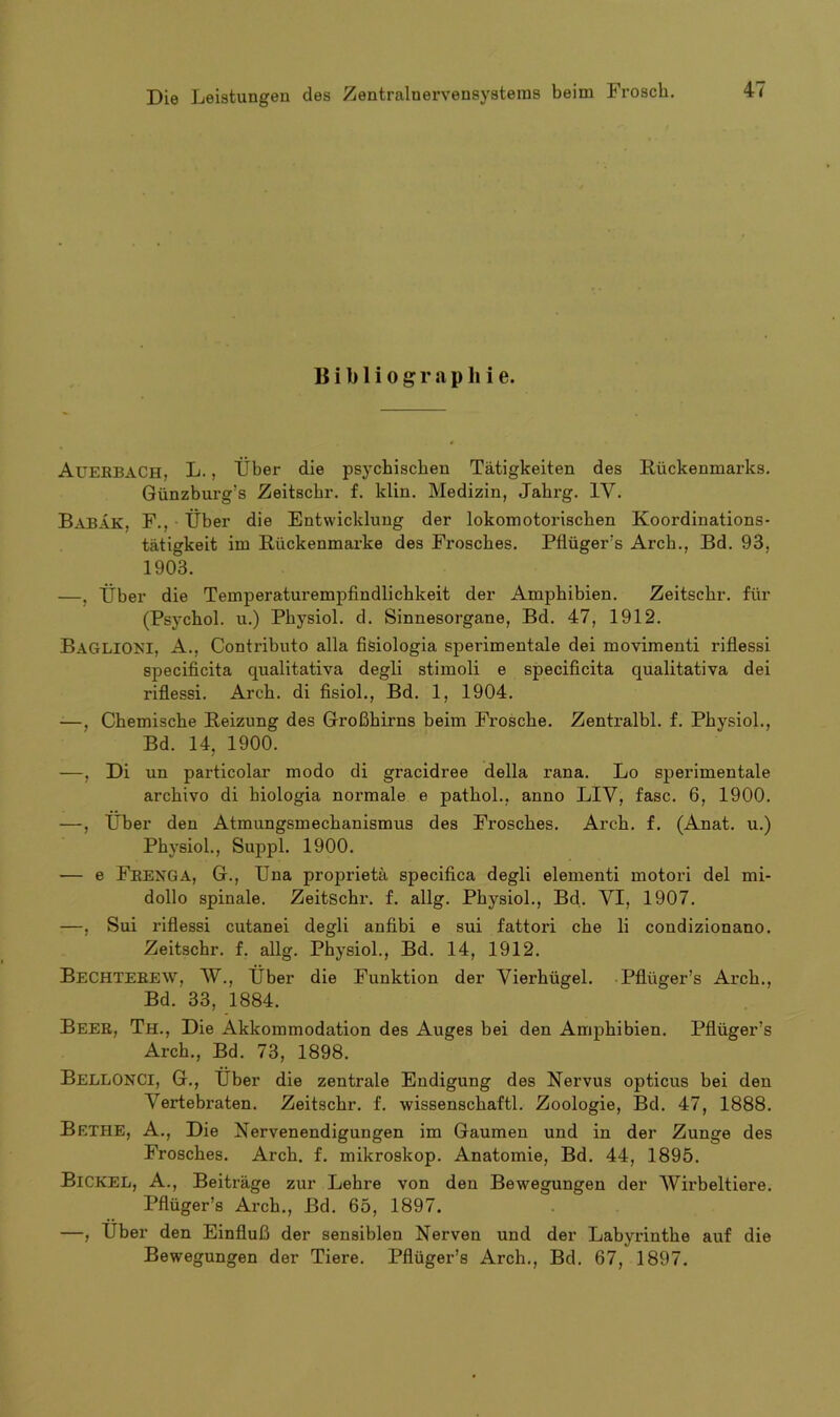 Bibliographie. AUERBACH, L., Über die psychischen Tätigkeiten des Rückenmarks. Günzburg’s Zeitschr. f. klin. Medizin, Jahrg. 1Y. BabäK, F., Über die Entwicklung der lokomotorischen Koordinations- tätigkeit im Rückenmarke des Frosches. Pflügers Arch., Bd. 93, 1903. —, Über die Temperaturempfindlichkeit der Amphibien. Zeitschr. für (Psychol. u.) Physiol. d. Sinnesorgane, Bd. 47, 1912. BAGLIONI, A., Contributo alla fisiologia spei’imentale dei movimenti riflessi specificita qualitativa degli stimoli e specificita qualitativa dei riflessi. Arch. di fisiol., Bd. 1, 1904. -—, Chemische Reizung des Großhirns beim Frosche. Zenti’albl. f. Physiol., Bd. 14, 1900. —, Di un particolar modo di gracidree della rana. Lo sperimentale archivo di hiologia normale e pathol., anno LIY, fase. 6, 1900. —, Über den Atmungsmechanismus des Frosches. Arch. f. (Anat. u.) Physiol., Suppl. 1900. — e Frenga, G., Una proprietä specifica degli elementi motori dei mi- dollo spinale. Zeitschr. f. allg. Physiol., Bd. YI, 1907. —, Sui riflessi cutanei degli anfibi e sui fattori che li condizionano. Zeitschr. f. allg. Physiol., Bd. 14, 1912. BECHTEREW, W., über die Funktion der Yierhügel. Pflüger’s Arch., Bd. 33, 1884. Beer, Th., Die Akkommodation des Auges bei den Amphibien. Pflüger’s Arch., Bd. 73, 1898. BellonCI, G., Über die zentrale Endigung des Nervus opticus bei den Yertebraten. Zeitschr. f. wissenschaftl. Zoologie, Bd. 47, 1888. Bethe, A., Die Nervenendigungen im Gaumen und in der Zunge des Frosches. Arch. f. mikroskop. Anatomie, Bd. 44, 1895. BlCKEL, A., Beiträge zur Lehre von den Bewegungen der Wirbeltiere. Pflüger’s Arch., Bd. 65, 1897. —, Uber den Einfluß der sensiblen Nerven und der Labyi'inthe auf die Bewegungen der Tiere. Pflüger’s Arch., Bd. 67, 1897.