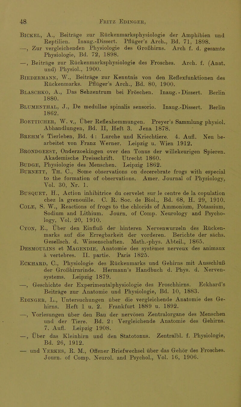 Bickel, A., Beiträge zur Rückenmai’ksphysiologie der Amphibien und Reptilien. Inaug.-Dissert. Pflüger’s Arch., Bd. 71, 1898. —, Zur vergleichenden Physiologie des Großhirns. Arch f. d. gesamte Physiologie, Bd. 72, 1898. —, Beiträge zur Rückenmarksphysiologie des Frosches. Arch. f. (Anat. und) Physiol., 1900. Biedermann, W., Beiträge zur Kenntnis von den Reflexfunktionen des Rückenmarks. Pflüger’s Arch., Bd. 80, 1900. BläSCHKO, A., Das Sehzentrum bei Fröschen. Inaug.-Dissert. Berlin 1880. Blumenthal, J., De medullae spinalis sensorio. Inaug.-Dissert. Berlin 1862. BOETTICHER, W. v., Über Reflexhemmungen. Pi'eyer’s Sammlung physiol. Abhandlungen, Bd. II, Heft 3. Jena 1878. Brehm’s Tierleben, Bd. 4: Lurche und Kriechtiere. 4. Aufl. Neu be- arbeitet von Franz Werner. Leipzig u. Wien 1912. BRONDGEEST, Onderzoekingen over den Tonus der willekeurigen Spieren. Akademische Preisschrift. Utrecht 1860. BüDGE, Physiologie des Menschen. Leipzig 1862. BuRNETT, Th. C., Some observations on decerebrate frogs with especial to the formation of observations. Amer. Journal of Physiology, Yol. 30, Nr. 1. BuSQUET, H., Action inhibitrice du cervelet sur le centre de la copulation chez la grenouille. C. R. Soc. de Biol., Bd. 68, H. 29, 1910. COLE, S. W., Reactions of frogs to the chlorids of Ammonium, Potassium, Sodium and Lithium. Journ. of Comp. Neurology and Psycho- logy, Yol. 20, 1910. CYON, E., Über den Einfluß der hinteren Nervenwurzeln des Rücken- marks auf die Erregbarkeit der vorderen. Berichte der sächs. Gesellsch. d. Wissenschaften. Math.-phys. Abteil., 1865. DesmOULINS et MäGENDIE, Anatomie des systemes nerveux des animaux ä vertebres. II. partie. Paris 1825. ECKHARD, C., Physiologie des Rückenmarks und Gehirns mit Ausschluß der Großhirnrinde. Hermann’s Handbuch d. Phys. d. Nerven- systems. Leipzig 1879. —, Geschichte der Experimentalphysiologie des Froschhirns. Eckhard’s Beiträge zur Anatomie und Physiologie, Bd. 10, 1883. Edingek, L., Untersuchungen über die vergleichende Anatomie des Ge- hirns. Heft 1 u. 2. Frankfurt 1889 u. 1892. —, Yorlesungen über den Bau der nervösen Zentralorgane des Menschen und der Tiere. Bd. 2: Vergleichende Anatomie des Gehirns. 7. Aufl. Leipzig 1908. —, Über das Kleinhirn und den Statotonus. Zentralbl. f. Physiologie, Bd. 26, 1912. — und Yerkes, R. M., Offener Briefwechsel über das Gehör des Frosches. Journ. of Comp. Neurol. and Psychol., Yol. 16, 1906.