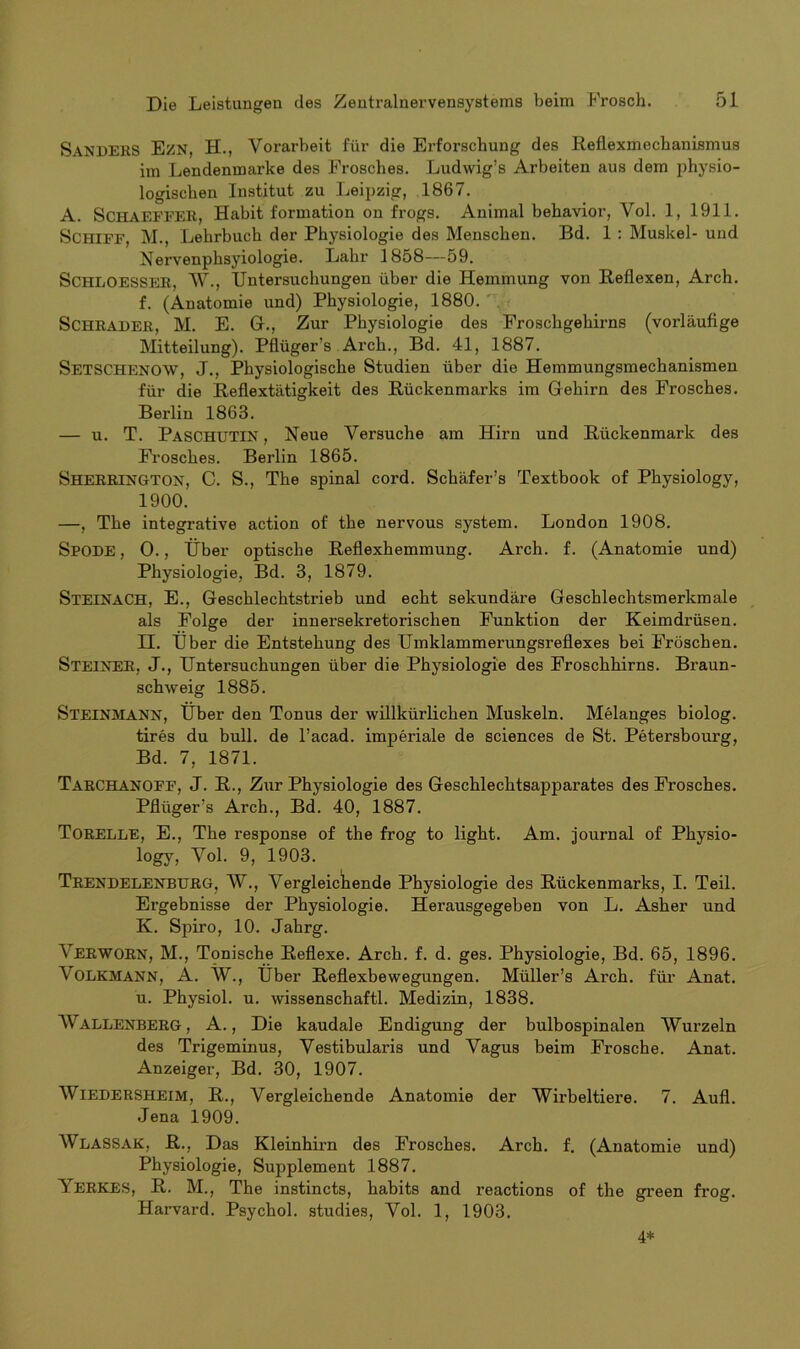 SANDERS Ezn, H., Vorarbeit für die Erforschung des Reflexmechanismus im Lendenmarke des Frosches. Ludwig’s Arbeiten aus dem physio- logischen Institut zu Leipzig, 1867. A. SCHAEFFER, Habit formation on frogs. Animal behavior, Vol. 1, 1911. Schiff, M., Lehrbuch der Physiologie des Menschen. Bd. 1 : Muskel- und Nervenphsyiologie. Lahr 1858—59. Schloesser, AV., Untersuchungen über die Hemmung von Reflexen, Arch. f. (Anatomie und) Physiologie, 1880. Schräder, M. E. Gr., Zur Physiologie des Froschgehirns (vorläufige Mitteilung). Pflüger s Arch., Bd. 41, 1887. SETSCHENOW, J., Physiologische Studien über die Hemmungsmechanismen für die Reflextätigkeit des Rückenmarks im Gehirn des Frosches. Berlin 1863. — u. T. PaschüTIN , Neue Versuche am Hirn und Rückenmark des Frosches. Berlin 1865. Sherrington, C. S., The spinal cord. Schäfers Textbook of Physiology, 1900. —, The integrative action of the nervous System. London 1908. Spode , 0., Über optische Reflexhemmung. Arch. f. (Anatomie und) Physiologie, Bd. 3, 1879. Steinach, E., Geschlechtstrieb und echt sekundäre Geschlechtsmerkmale als Folge der innersekretorischen Funktion der Keimdrüsen. II. Über die Entstehung des Umklammerungsreflexes bei Fröschen. STEINER, J., Untersuchungen über die Physiologie des Froschhirns. Braun- schweig 1885. STEINMANN, Über den Tonus der willkürlichen Muskeln. Melanges biolog. tires du bull, de l’acad. imperiale de Sciences de St. Petersbourg, Bd. 7, 1871. TarCHANOFF, J. R., Zur Physiologie des Geschlechtsapparates des Frosches. Pflüger's Arch., Bd. 40, 1887. TORELLE, E., The response of the frog to light. Am. Journal of Physio- logy, Vol. 9, 1903. TrendeleneüRG, ~W., Vergleichende Physiologie des Rückenmarks, I. Teil. Ergebnisse der Physiologie. Herausgegeben von L. Asher und K. Spiro, 10. Jahrg. Verworn, M., Tonische Reflexe. Arch. f. d. ges. Physiologie, Bd. 65, 1896. ATtlkmann, A. ÄV., Über Reflexbewegungen. Müller’s Arch. für Anat. u. Physiol. u. wissenschaftl. Medizin, 1838. AVallenberg, A., Die kaudale Endigung der bulbospinalen AVurzeln des Trigeminus, Vestibularis und Vagus beim Frosche. Anat. Anzeiger, Bd. 30, 1907. AVlEDERSHEiM, R., Vergleichende Anatomie der AVirbeltiere. 7. Aufl. Jena 1909. AVlaSSAK, R., Das Kleinhirn des Frosches. Arch. f. (Anatomie und) Physiologie, Supplement 1887. ArERKES, R. M., The instincts, habits and reactions of the green frog. Harvard. Psychol. studies, Vol. 1, 1903. 4*