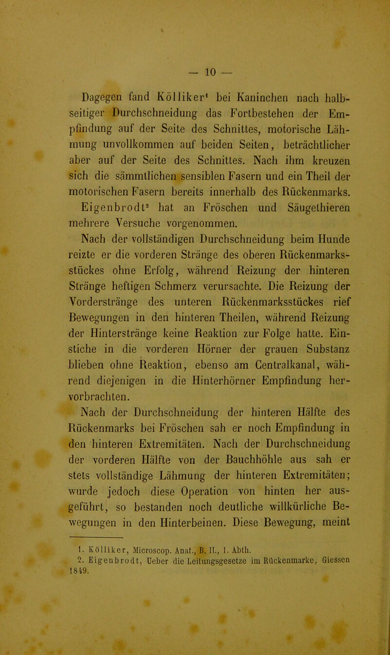 Dagegen fand Kölliker’ bei Kaninchen nach halb- seitiger Durchschneidung das Fortbestehen der Em- pfindung auf der Seite des Schnittes, motorische Läh- mung unvollkommen auf beiden Seiten, beträchtlicher aber auf der Seite des Schnittes. Nach ihm kreuzen sich die sämmtlichen sensiblen Fasern und ein Theil der motorischen Fasern bereits innerhalb des Rückenmarks. Eigenbrodt® hat an Fröschen und Säugethieren mehrere Versuche vorgenommen. Nach der vollständigen Durchschneidung beim Hunde reizte er die vorderen Stränge des oberen Rückenmarks- stückes ohne Erfolg, während Reizung der hinteren Stränge heftigen Schmerz verursachte. Die Reizung der Yorderstränge des unteren Rückenmarksstückes rief Dewegungen in den hinteren Theilen, während Reizung der Hinterstränge keine Reaktion zur Folge hatte. Ein- stiche in die vorderen Hörner der grauen Substanz » blieben ohne Reaktion, ebenso am Gentralkanal, wäh- rend diejenigen in die Hinterhörner Empfindung her- vorbrachten. Nach der Durchschneidung der hinteren Hälfte des Rückenmarks bei Fröschen sah er noch Empfindung in den hinteren Extremitäten. Nach der Durchschneidung der vorderen Hälfte von der Rauchhöhle aus sah er stets vollständige Lähmung der hinteren Extremitäten; wurde jedoch diese Operation von hinten her aus- geführt, so bestanden noch deutliche willkürliche De- wegungen in den Hinterbeinen. Diese Bewegung, meint 1. Kölliker, Microscop. Anat., B. II., 1. Abth. 2. Eigenbrodt, lieber die Leitungsgesetze im Rilckcnmarke, Giessen 1849.