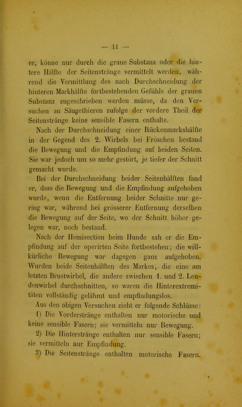 — Il- er, könne nur durch die graue Substanz oder die hin- tere Hälfte der Seitenstränge vermittelt werden, wäh- rend die Vermittlung des nach Durchschneidung der hinteren Markhälfte fortbestehenden Gefühls der grauen Substanz zugeschrieben werden müsse, da den Ver- suchen an Säugethieren zufolge der vordere Theil der Seitenstränge keine sensible Fasern enthalte. Nach der Durchschneidung einer Rückenmarkshälfte in der Gegend des 2. Wirbels bei Fröschen bestand die Bewegung und die Empfindung auf beiden Seiten. Sie war jedoch um so mehr gestört, je tiefer der Schnitt gemacht wurde. Bei der Durchschneidung beider Seitenhälften fand er, dass die Bewegung und die Empfindung aufgehoben wurde, wenn die Entfernung beider Schnitte nur ge- ring war, während bei grösserer Entfernung derselben die Bewegung auf der Seite, wo der Schnitt höher ge- legen war, noch bestand. Nach der Hemisection beim Hunde sah er die Em- pfindung auf der operirten Seite fortbestehen; die will- kürliche Bewegung war dagegen ganz aufgehoben. Wurden beide Seitenhälften des Markes, die eine am letzten Brustwirbel, die andere zwischen 1. und 2. Len- denwirbel durchschnitten, so waren die Hinterextremi- täten vollständig gelähmt und empfindungslos. Aus den obigen Versuchen zieht er folgende Schlüsse: ä) Die Vorderstränge enthalten nur motorische und keine sensible Fasern; sie vermitteln nur Bewegung. 2) Die Hinterstränge enthalten nur sensible Fasern; sie vermitteln nur Empfindung. 3) Die Seitenstränge enthalten motorische Fasern.