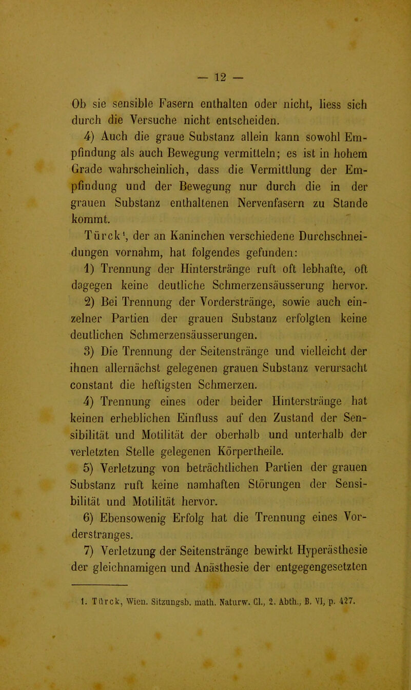 Ob sie sensible Fasern enthalten oder nicht, liess sich durch die Versuche nicht entscheiden. 4) Auch die graue Substanz allein kann sowohl Em- pfindung als auch Bewegung vermitteln; es ist in hohem Grade wahrscheinlich, dass die Vermittlung der Em- pfindung und der Bewegung nur durch die in der grauen Substanz enthaltenen Nervenfasern zu Stande kommt. Türck*, der an Kaninchen verschiedene Durchschnei- dungen vornahm, hat folgendes gefunden: 1) Trennung der Hinterstränge ruft oft lebhafte, oft dagegen keine deutliche Schmerzensäusserung hervor. 2) Bei Trennung der Vorderstränge, sowie auch ein- zelner Partien der grauen Substanz erfolgten keine deutlichen Schmerzensäusserungen. 3) Die Trennung der Seitenstränge und vielleicht der ihnen allernächst gelegenen grauen Substanz verursacht constant die heftigsten Schmerzen. 4) Trennung eines oder beider Hinterstränge hat keinen erheblichen Einfluss auf den Zustand der Sen- sibilität und Motilität der oberhalb und unterhalb der verletzten Stelle gelegenen Körpertheile. 5) Verletzung von beträchtlichen Partien der grauen Substanz ruft keine namhaften Störungen der Sensi- bilität und Motilität hervor. 6) Ebensowenig Erfolg hat die Trennung eines Vor- derstranges. 7) Verletzung der Seitenstränge bewirkt Hyperästhesie der gleichnamigen und Anästhesie der entgegengesetzten 1. Türck, Wien. Sitzungsb. math. Naturw. Gl., 2. Abtli., B. VI, p. 427.