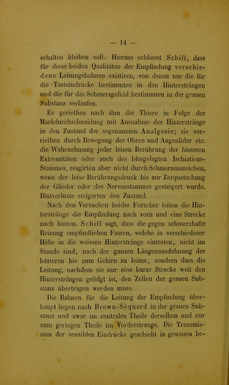 erhalten bleiben soll. Hieraus schliesst Schiff, dass für diese beiden Qualitäten der Empfindung verschie- dene Leitungsbahnen existiren, von denen nur die für die Tasteindrücke bestimmten in den Hintersträngen und die für das Schmerzgefühl bestimmten in der grauen Substanz verlaufen. Es geriethen nach ihm die Thiere in Folge der Markdurchschneidung mit Ausnahme der Hinterstränge in den Zustand der sogenannten Analgesie; sie ver- riethen durch Bewegung der Ohren und Augenlider etc. die Wahrnehmung jeder leisen Berührung der hinteren Extremitäten oder auch des biosgelegten Ischiaticus- Stammes, reagirten aber nicht durch Schmerzenszeichen, wenn der leise Berührungsdruck bis zur Zerquetschung der Glieder oder des Nervenstammes gesteigert wurde. Blutverluste steigerten den Zustand. Nach den Versuchen beider Forscher leiten die Hin- terstränge die Empfindung nach vorn und eine Strecke nach hinten. Schiff sagt, dass die gegen schmerzhafte Beizung empfindlichen Fasern, welche in verschiedener Höhe in die weissen Hinlerstränge eintreten, nicht im Stande sind, nach der ganzen Längenausdehnung der letzteren bis zum Gehirn zu leiten, sondern dass die Leitung, nachdem sie nur eine kurze Strecke weit den Hintersträngen gefolgt ist, den Zellen der grauen Sub- stanz übertragen werden muss. Die Bahnen für die Leitung der Empfindung über- haupt liegen nach Brown-Sequard in der grauen Sub- stanz und zwar im centralen Theile derselben und nur zum geringen Theile im Vorderstrange. Die Transmis- sion der sensiblen Eindrücke geschieht in gewissen be-
