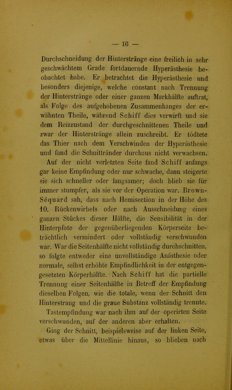 Durchschneidung der Hinlerstränge eine freilich in sehr geschwächtem Grade fortdauernde Hyperästhesie be- obachtet habe. Er betrachtet die Hyperästhesie und besonders diejenige, welche constant nach Trennung der Hinterstränge oder einer ganzen Markhälfte auftrat, als Folge des aufgehobenen Zusammenhanges der er- wähnten Theile, während Schiff dies verwirft und sie dem Reizzustand der durchgeschnittenen Theile und zwar der Hinterstränge allein zuschreibt. Er tödtete das Thier nach dem Verschwinden der Hyperästhesie und fand die Schnittränder durchaus nicht verwachsen. Auf der nicht verletzten Seite fand Schiff anfangs gar keine Empfindung oder nur schwache, dann steigerte sie sich schneller oder langsamer; doch blieb sie für immer stumpfer, als sie vor der Operation war. Brown- Sequard sah, dass nach Hemisection in der Höhe des 40. Rückenwirbels oder nach Ausschneidung eines ganzen Stückes dieser Hälfte, die Sensibilität in der Hinterpfote der gegenüberliegenden Körperseite be- trächtlich vermindert oder vollständig verschwunden war. War die Seitenhälfte nicht vollständig durchschnitten, so folgte entweder eine unvollständige Anästhesie oder normale, selbst erhöhte Empfindlichkeit in der entgegen- gesetzten Körperhälfte. Nach Schiff hat die partielle Trennung einer Seitenhälfte in Betreff der Empfindung dieselben Folgen, wie die totale, wenn der Schnitt den Hinterstrang und die graue Substanz vollständig trennte. Tastempfindung war nach ihm auf der operirten Seite verschwunden, auf der anderen aber erhalten. Ging der Schnitt, beispielsweise auf der linken Seite, etwas über die Mittellinie hinaus, so blieben nach