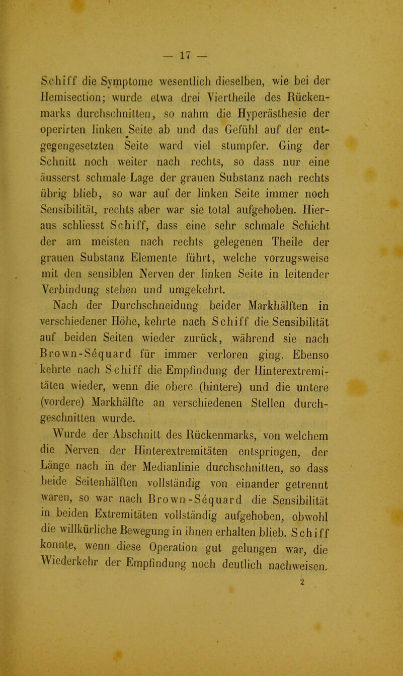 Schiff die Symptome wesentlich dieselben, wie bei der Hemiseclion; wurde etwa drei Viertheile des Rücken- marks durchschnitten, so nahm die Hyperästhesie der operirten linken Seite ab und das Gefühl auf der ent- gegengesetzten Seite ward viel stumpfer. Ging der Schnitt noch weiter nach rechts, so dass nur eine äusserst schmale Lage der grauen Substanz nach rechts übrig blieb, so war auf der linken Seite immer noch Sensibilität, rechts aber war sie total aufgehoben. Hier- aus schliesst Schiff, dass eine sehr schmale Schicht der am meisten nach rechts gelegenen Theile der grauen Substanz Elemente führt, welche vorzugsweise mit den sensiblen Nerven der linken Seite in leitender Verbindung stehen und umgekehrt. Nach der Durchschneidung beider Markhälften in verschiedener Höhe, kehrte nach Schiff die Sensibilität auf beiden Seiten wieder zurück, während sie nach Brown-Sequard für immer verloren ging. Ebenso kehrte nach Schiff die Empfindung der Hinterextremi- täten wieder, wenn die obere (hintere) und die untere (vordere) Markhälfte an verschiedenen Stellen durch- geschnitten wurde. Wurde der Abschnitt des Rückenmarks, von welchem die Nerven der Hinterextremitäten entspringen, der Länge nach in der Medianlinie durchschnitten, so dass beide Seitenhälften vollständig von einander getrennt waren, so war nach Brown-Sequard die Sensibilität in beiden Extremitäten vollständig aufgehoben, obwohl die willkürliche Bewegungin ihnen erhalten blieb. Schiff konnte, wenn diese Operation gut gelungen war, die Wiederkehr der Empfindung noch deutlich nachweisen. 2