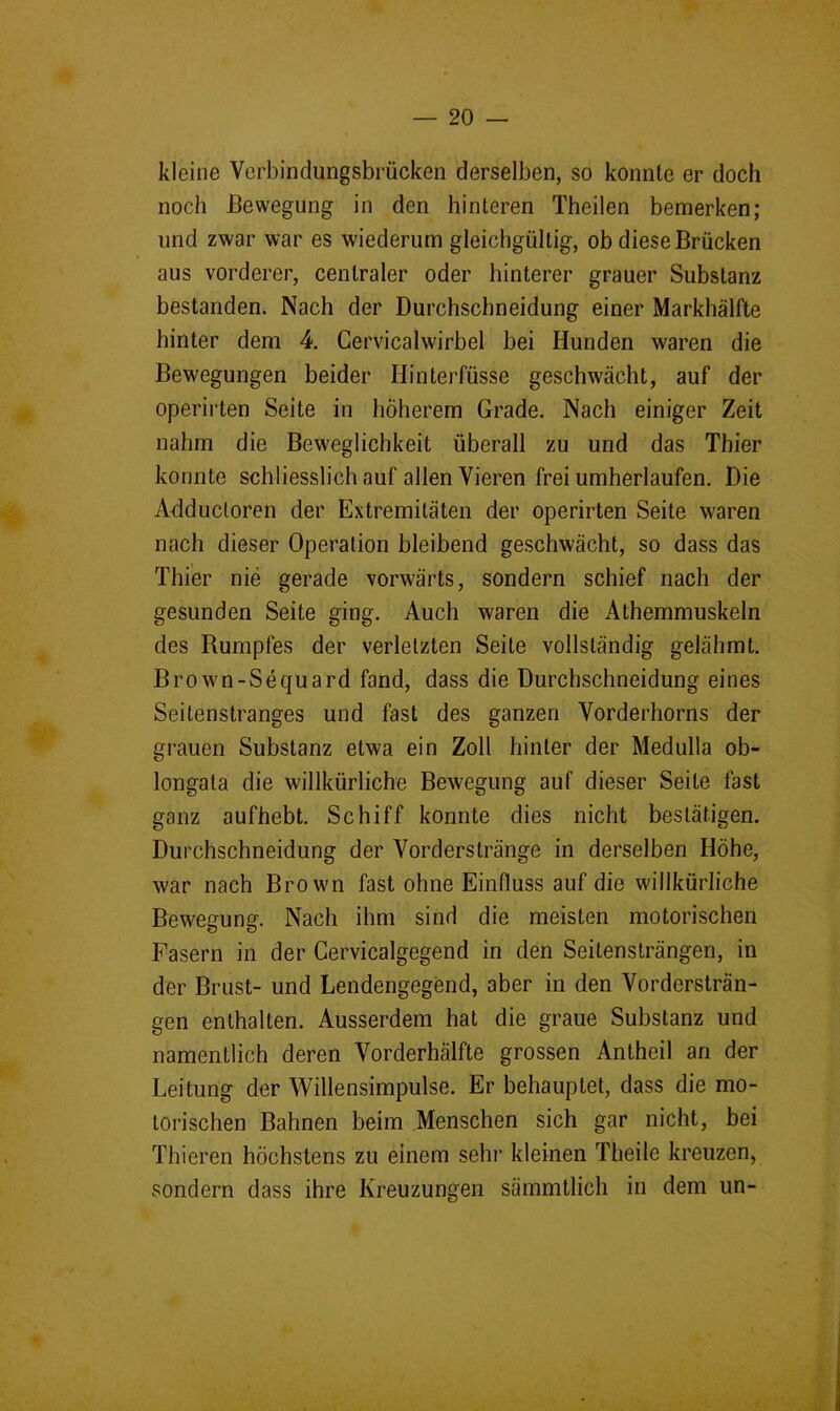 kleine Verbindungsbrücken derselben, so konnte er doch noch Bewegung in den hinteren Theilen bemerken; und zwar war es wiederum gleichgültig, ob diese Brücken aus vorderer, centraler oder hinterer grauer Substanz bestanden. Nach der Durchschneidung einer Markhälfte hinter dem 4. Cervicalwirbel bei Hunden waren die Bewegungen beider Hinterfüsse geschwächt, auf der operirten Seite in höherem Grade. Nach einiger Zeit nahm die Beweglichkeit überall zu und das Thier konnte schliesslich auf allen Vieren frei umherlaufen. Die Adductoren der Extremitäten der operirten Seite waren nach dieser Operation bleibend geschwächt, so dass das Thier nie gerade vorwärts, sondern schief nach der gesunden Seite ging. Auch waren die Athemmuskeln des Rumpfes der verletzten Seite vollständig gelähmt. Brown-Sequard fand, dass die Durchschneidung eines Seitenstranges und fast des ganzen Vorderhorns der grauen Substanz etwa ein Zoll hinter der Medulla ob- longata die willkürliche Bewegung auf dieser Seite fast ganz aufhebt. Schiff konnte dies nicht bestätigen. Durchschneidung der Vorderstränge in derselben Höhe, war nach Brown fast ohne Einfluss auf die willkürliche Bewegung. Nach ihm sind die meisten motorischen Fasern in der Cervicalgegend in den Seitensträngen, in der Brust- und Lendengegend, aber in den Vordersträn- gen enthalten. Ausserdem hat die graue Substanz und namentlich deren Vorderhälfte grossen Antheil an der Leitung der Willensimpulse. Er behauptet, dass die mo- torischen Bahnen beim Menschen sich gar nicht, bei Thieren höchstens zu einem sehi* kleinen Theile kreuzen, sondern dass ihre Kreuzungen sämmtlich in dem un-