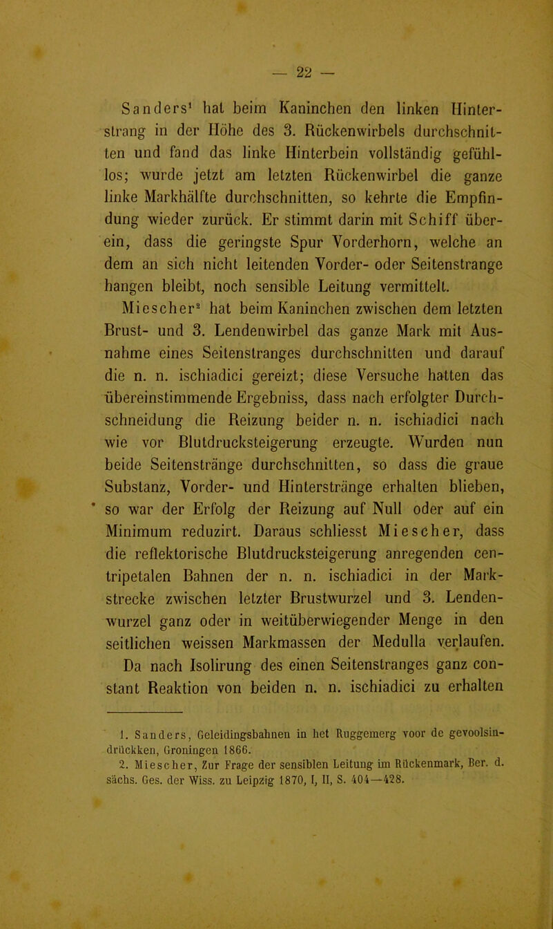 Sanders’ hat beim Kaninchen den linken llinter- slrang in der Höhe des 3. Rückenwirbels durchschnit- ten und fand das linke Hinterbein vollständig gefühl- los; wurde jetzt am letzten Rückenwirbel die ganze linke Markhälfte durchschnitten, so kehrte die Empfin- dung wieder zurück. Er stimmt darin mit Schiff über- ein, dass die geringste Spur Vorderhorn, welche an dem an sich nicht leitenden Vorder- oder Seitenstrange hangen bleibt, noch sensible Leitung vermittelt. Miescher® hat beim Kaninchen zwischen dem letzten Brust- und 3. Lendenwirbel das ganze Mark mit Aus- nahme eines Seitenstranges durchschnitten und darauf die n. n. ischiadici gereizt; diese Versuche hatten das übereinstimmende Ergebniss, dass nach erfolgter Durch- schneidung die Reizung beider n. n. ischiadici nach wie vor Blutdrucksteigerung erzeugte. Wurden nun beide Seitenstränge durchschnitten, so dass die graue Substanz, Vorder- und Hinterstränge erhalten blieben, ' so war der Erfolg der Reizung auf Null oder auf ein Minimum reduzirt. Daraus schliesst Mi es eher, dass die reflektorische Blutdrucksteigerung anregenden cen- tripetalen Bahnen der n. n. ischiadici in der Mark- strecke zwischen letzter Brustwurzel und 3. Lenden- wurzel ganz oder in weitüberwiegender Menge in den seitlichen weissen Markmassen der Medulla v^erlaufen. Da nach Isolirung des einen Seitenstranges ganz con- stant Reaktion von beiden n. n. ischiadici zu erhalten 1. Sanders, Geleidingsbalinen in het Ruggemerg voor de gevoolsin- driiekken, Groningen 1866. 2. Miescher, Zur Frage der sensiblen Leitung im Rückenmark, Rer. d. sächs. Ges. der Wiss. zu Leipzig 1870, I, II, S. 404—428. *