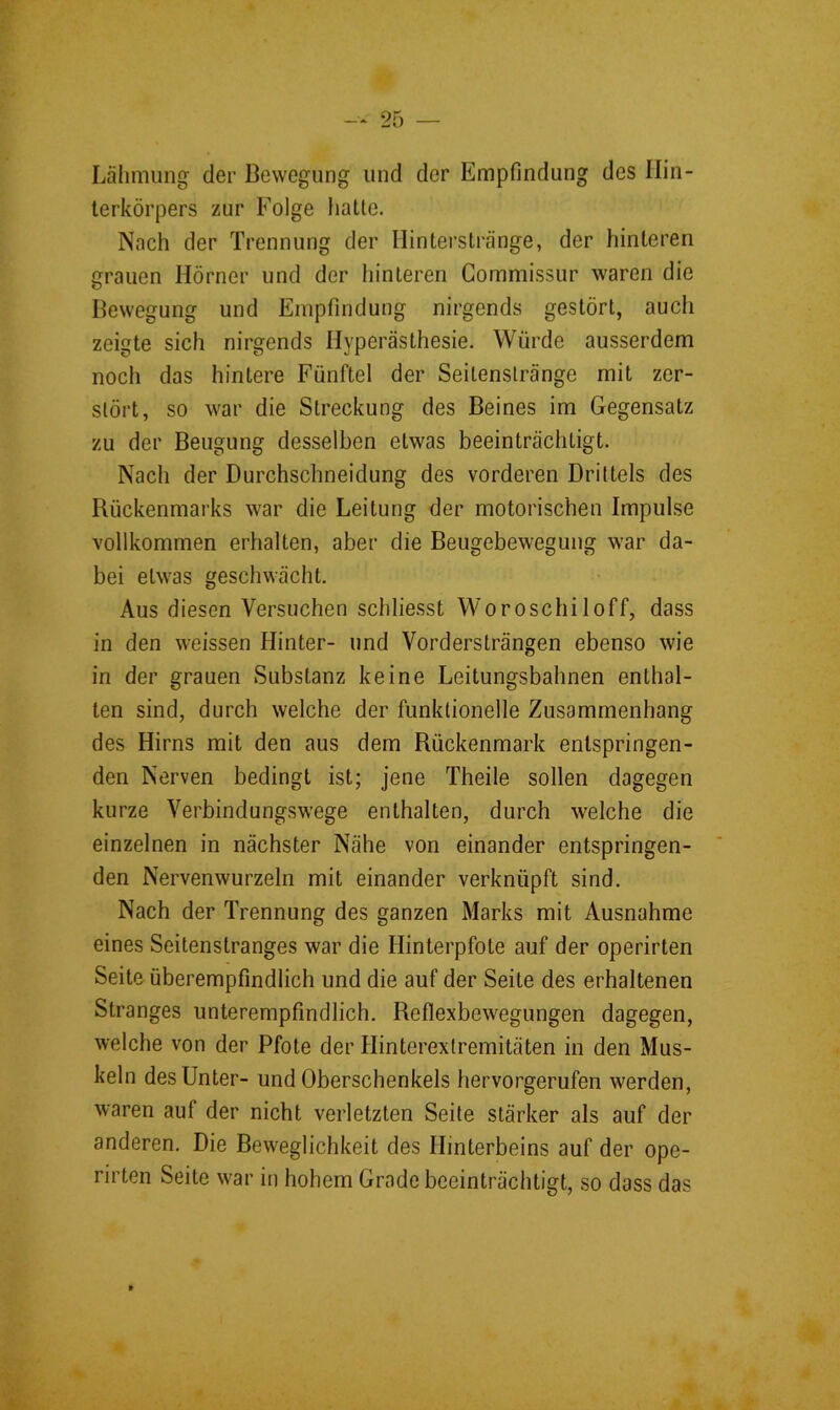 Lähmung der Bewegung und der Empfindung des Ilin- lerkörpers zur Folge hatte. Nach der Trennung der Hinterstränge, der hinteren grauen Hörner und der hinteren Gommissur waren die Bewegung und Empfindung nirgends gestört, auch zeigte sich nirgends Hyperästhesie. Würde ausserdem noch das hintere Fünftel der Seitenstränge mit zer- stört, so war die Streckung des Beines im Gegensatz zu der Beugung desselben etwas beeinträchtigt. Nach der Durchschneidung des vorderen Drittels des Rückenmarks war die Leitung der motorischen Impulse vollkommen erhalten, aber die Beugebewegung war da- bei etwas geschwächt. Aus diesen Versuchen schliesst Woroschiloff, dass in den weissen Hinter- und Vordersträngen ebenso wie in der grauen Substanz keine Leitungsbahnen enthal- ten sind, durch welche der funktionelle Zusammenhang des Hirns mit den aus dem Rückenmark entspringen- den Nerven bedingt ist; jene Theile sollen dagegen kurze Verbindungswege enthalten, durch welche die einzelnen in nächster Nähe von einander entspringen- den Nervenwurzeln mit einander verknüpft sind. Nach der Trennung des ganzen Marks mit Ausnahme eines Seitenstranges war die Hinterpfote auf der operirten Seite überempfindlich und die auf der Seite des erhaltenen Stranges unterempfindlich. Reflexbewegungen dagegen, welche von der Pfote der Hinterextremitäten in den Mus- keln des Unter- und Oberschenkels hervorgerufen werden, waren auf der nicht verletzten Seite stärker als auf der anderen. Die Beweglichkeit des Hinterbeins auf der ope- rirten Seite war in hohem Grade beeinträchtigt, so dass das