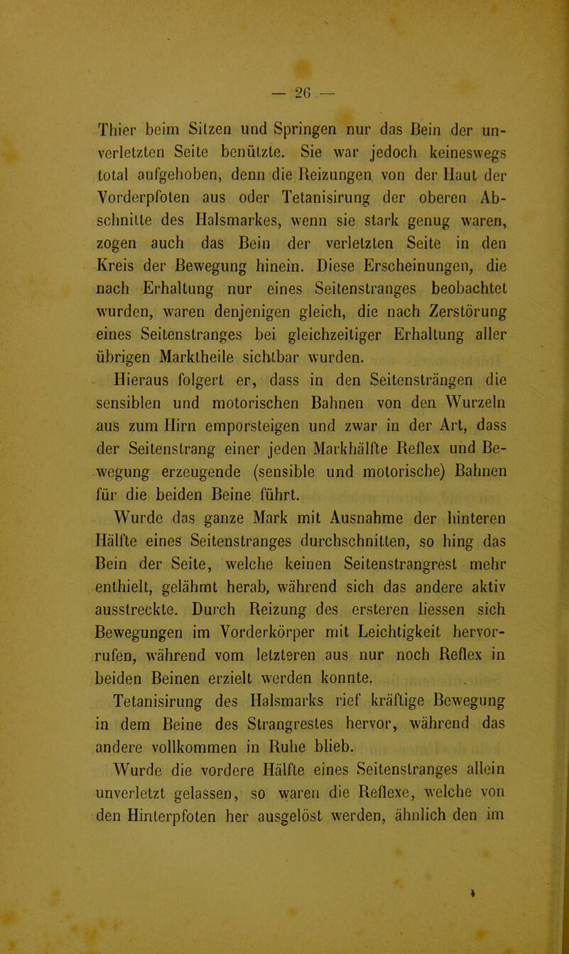 Thier beim Sitzen und Springen nur das Bein der un- verletzten Seite benützte. Sie war jedoch keineswegs total aufgehoben, denn die Beizungen von der Haut der Vorderpfoten aus oder Tetanisirung der oberen Ab- schnitte des Halsmarkes, wenn sie stark genug waren, zogen auch das Bein der verletzten Seite in den Kreis der Bewegung hinein. Diese Erscheinungen, die nach Erhaltung nur eines Seitenstranges beobachtet wurden, waren denjenigen gleich, die nach Zerstörung eines Seitenstranges bei gleichzeitiger Erhaltung aller übrigen Marktheile sichtbar wurden. Hieraus folgert er, dass in den Seitensträngen die sensiblen und motorischen Bahnen von den Wurzeln aus zum Hirn emporsteigen und zwar in der Art, dass der Seitenstrang einer jeden Markhälfte Reflex und Be- wegung erzeugende (sensible und motorische) Bahnen für die beiden Beine führt. Wurde das ganze Mark mit Ausnahme der hinteren Hälfte eines Seitenstranges durchschnitten, so hing das Bein der Seite, welche keinen Seitenstrangrest mehr enthielt, gelähmt herab, während sich das andere aktiv ausstreckte. Durch Reizung des ersteren liessen sich Bewegungen im Vorderkörper mit Leichtigkeit hervor- rufen, während vom letzteren aus nur noch Reflex in beiden Beinen erzielt werden konnte. Tetanisirung des Halsmarks rief kräftige Bewegung in dem Beine des Strangrestes hervor, während das andere vollkommen in Ruhe blieb. Wurde die vordere Hälfte eines Seitenstranges allein unverletzt gelassen, so waren die Reflexe, welche von den Hinterpfoten her ausgelöst werden, ähnlich den im