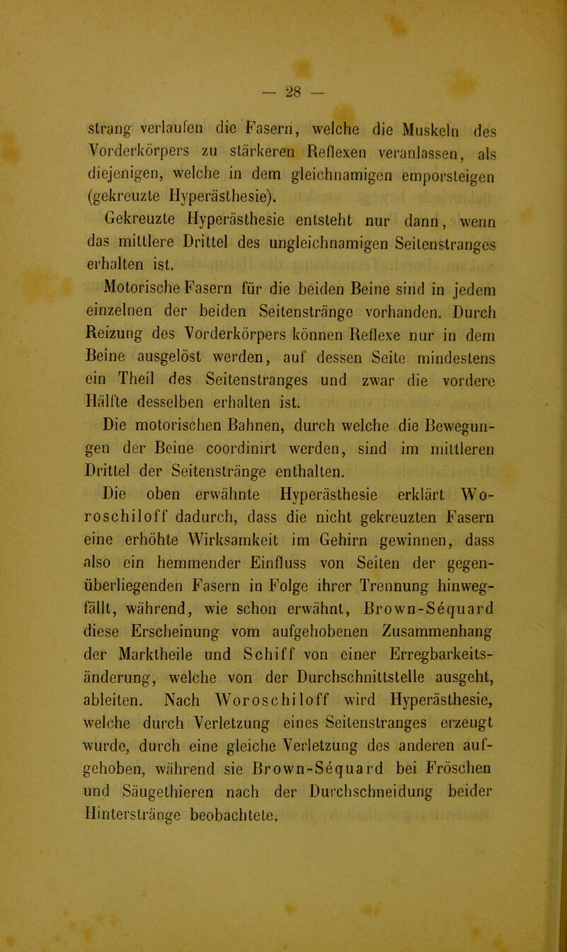 Strang verlaufen die Fasern, welche die Muskeln des Vorderkörpers zu stärkeren Reflexen veranlassen, als diejenigen, welche in dem gleichnamigen emporsteigen (gekreuzte Hyperästhesie). Gekreuzte Hyperästhesie entsteht nur dann, wenn das mittlere Drittel des ungleichnamigen Seitenstranges erhalten ist. Motorische Fasern für die beiden Beine sind in jedem einzelnen der beiden Seitenstränge vorhanden. Durch Reizung des Vorderkörpers können Reflexe nur in dem Beine ausgelöst werden, auf dessen Seite mindestens ein Theil des Seitenstranges und zwar die vordere Hälfte desselben erhalten ist. Die motorischen Bahnen, durch welche die Bewegun- gen der Beine coordinirt werden, sind im mittleren Drittel der Seitenstränge enthalten. Die oben erwähnte Hyperästhesie erklärt Wo- roschiloff dadurch, dass die nicht gekreuzten Fasern eine erhöhte Wirksamkeit im Gehirn gewinnen, dass also ein hemmender Einfluss von Seiten der gegen- überliegenden Fasern in Folge ihrer Trennung hinweg- fällt, während, wie schon erwähnt, Brown-Sequard diese Erscheinung vom aufgehobenen Zusammenhang der Marktheile und Schiff von einer Erregbarkeits- änderung, welche von der Durchschnittstelle ausgeht, ableiten. Nach Woroschiloff wird Hyperästhesie, welche durch Verletzung eines Seitenstranges erzeugt wurde, durch eine gleiche Verletzung des anderen auf- gehoben, während sie Brown-Sequard bei PVöschen und Säugethieren nach der Durchschneidung beider Hin tersträ nge beobach tete.