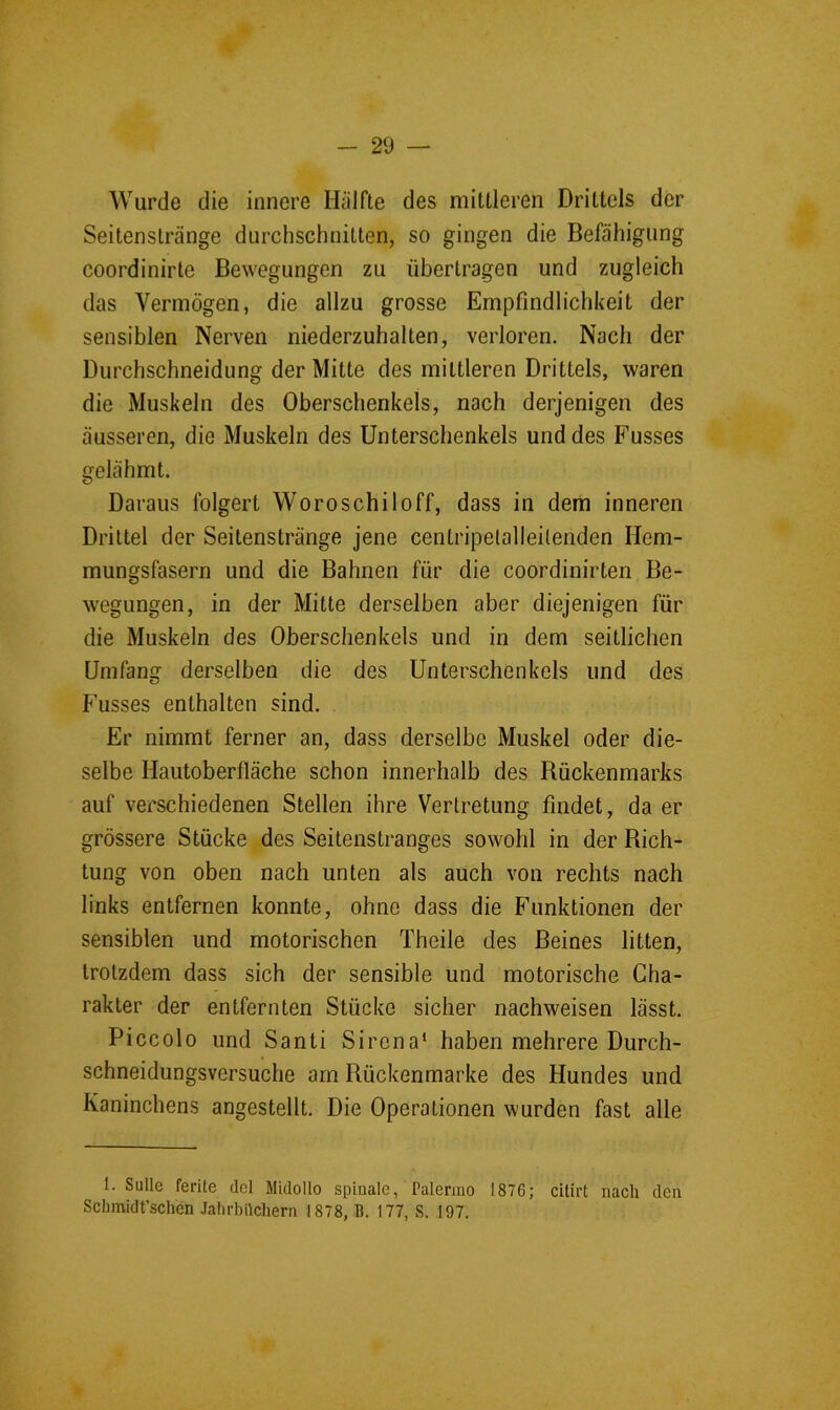 Wurde die innere Hälfte des mittleren Drittels der Seitenstränge durchschnitten, so gingen die Befähigung coordinirte Bewegungen zu übertragen und zugleich das Vermögen, die allzu grosse Empfindlichkeit der sensiblen Nerven niederzuhalten, verloren. Nach der Durchschneidung der Mitte des mittleren Drittels, waren die Muskeln des Oberschenkels, nach derjenigen des äusseren, die Muskeln des Unterschenkels und des Kusses gelähmt. Daraus folgert Woroschiloff, dass in dem inneren Drittel der Seilenstränge jene centripelalleitenden Hem- mungsfasern und die Bahnen für die coordinirten Be- wegungen, in der Mitte derselben aber diejenigen für die Muskeln des Oberschenkels und in dem seitlichen Umfang derselben die des Unterschenkels und des Kusses enthalten sind. Er nimmt ferner an, dass derselbe Muskel oder die- selbe Hautoberfläche schon innerhalb des Bückenmarks auf verschiedenen Stellen ihre Vertretung findet, da er grössere Stücke des Seitenstranges sowohl in der Dich- tung von oben nach unten als auch von rechts nach links entfernen konnte, ohne dass die Kunktionen der sensiblen und motorischen Theile des Beines litten, trotzdem dass sich der sensible und motorische Cha- rakter der entfernten Stücke sicher nachweisen lässt. Piccolo und Santi Sirena* haben mehrere Durch- schneidungsversuche am Bückenmarke des Hundes und Kaninchens angestellt. Die Operationen wurden fast alle 1. Sülle ferite dcl Midollo spinale, Palermo 1876; cilirt nach den Schmidt’schen Jalirbilchern 1878, B. 177, S. 197.