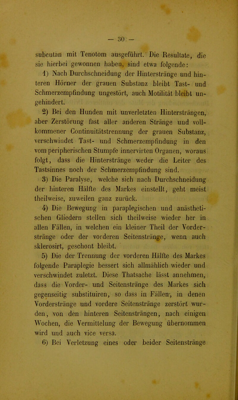 subcutan mit Tenotom ausgeführt.'Die Resultate, die sie hierbei gewonnen haben, sind etwa folgende: 1) Nach Durchschneidung der Hinterstränge und hin- teren Hörner der grauen Substanz bleibt Tast- und Schmerzempfindung ungestört, auch Motilität bleibt un- gehindert. 2) Bei den Hunden mit unverletzten Hintersträngen, aber Zerstörung fast aller anderen Stränge und voll- kommener Gontinuitätstrennung der grauen Substanz, verschwindet Tast- und Schmerzempfindung in den vom peripherischen Stumpfe innervirten Organen, woraus folgt, dass die Hinterstränge weder die Leiter des Tastsinnes noch der Schmerzempfmdung sind. 3) Die Paralyse, welche sich nach Durchschneidung der hinteren Hälfte des Markes einstellt, geht meist theilweise, zuweilen ganz zurück. 4) Die Bewegung in paraplegischen und anästheti- schen Gliedern stellen sich theilweise wieder her in allen Fällen, in welchen ein kleiner Theil der Vorder- stränge oder der vorderen Seitenstränge, wenn auch sklerosirt, geschont bleibt. 5) Die der Trennung der vorderen Hälfte des Markes folgende Paraplegie bessert sich allmählich wieder und verschwindet zuletzt. Diese Thatsache lässt annehmen, dass die Vorder- und Seitenstränge des Markes sich gegenseitig subslituiren, so dass in Fällen', in denen Vorderstränge und vordere Seitenstränge zerstört wur- den, von den hinteren Seitensträngen, nach einigen Wochen, die Vermittelung der Bewegung übernommen wird und auch vice versa. 6) Bei Verletzung eines oder beider Seitenstränge