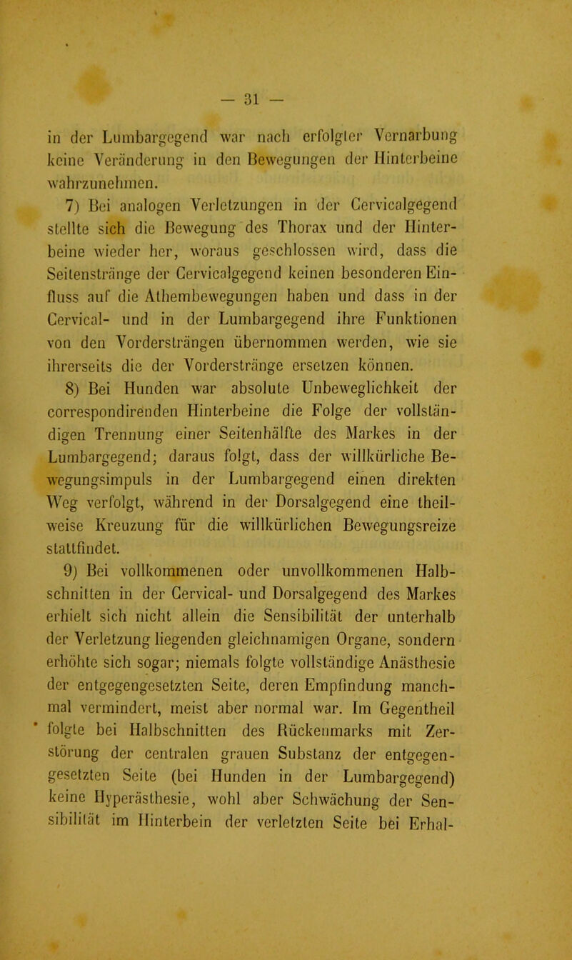 in der Lumbargegend war nach erfolgter Vernarbung keine Veränderung in den Bewegungen der Hinterbeine wahrzunelnnen. 7) Bei analogen Verletzungen in der Gervicalgegend stellte sich die Bewegung des Thorax und der Hinter- beine wieder her, woraus geschlossen wird, dass die Seilenstränge der Gervicalgegend keinen besonderen Ein- fluss auf die Athembewegungen haben und dass in der Gervical- und in der Lumbargegend ihre Funktionen von den Vorderslrängen übernommen werden, wie sie ihrerseits die der Vorderslränge ersetzen können. 8) Bei Hunden war absolute Unbeweglichkeit der correspondirenden Hinterbeine die Folge der vollstän- digen Trennung einer Seitenhälfte des Markes in der Lumbargegend; daraus folgt, dass der willkürliche Be- wegungsimpuls in der Lumbargegend einen direkten Weg verfolgt, während in der Dorsalgegend eine theil- weise Kreuzung für die willkürlichen Bewegungsreize statlfmdet. 9) Bei vollkommenen oder unvollkommenen Halb- schnitten in der Gervical- und Dorsalgegend des Markes erhielt sich nicht allein die Sensibilität der unterhalb der Verletzung liegenden gleichnamigen Organe, sondern erhöhte sich sogar; niemals folgte vollständige Anästhesie der entgegengesetzten Seite, deren Empfindung manch- mal vermindert, meist aber normal war. Im Gegentheil folgte bei Halbschnitten des Rückenmarks mit Zer- störung der centralen grauen Substanz der entgegen- gesetzten Seite (bei Hunden in der Lumbargegend) keine Hyperästhesie, wohl aber Schwächung der Sen- sibilität im Hinterbein der verletzten Seite bei Erhal-