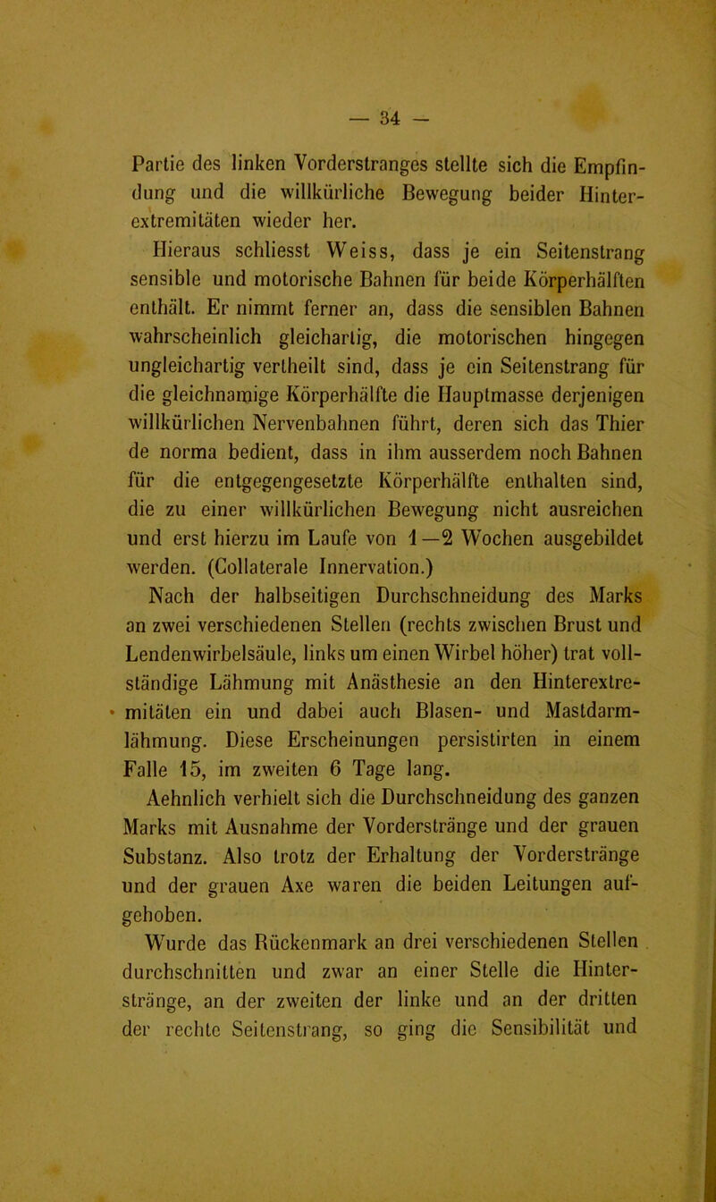 Partie des linken Vorderstranges stellte sich die Empfin- dung und die willkürliche Bewegung beider Hinter- extremitäten wieder her. Hieraus schliesst Weiss, dass je ein Seitenstrang sensible und motorische Bahnen für beide Körperhälften enthält. Er nimmt ferner an, dass die sensiblen Bahnen wahrscheinlich gleichartig, die motorischen hingegen ungleichartig vertheilt sind, dass je ein Seitenstrang für die gleichnamige Körperhälfte die Hauptmasse derjenigen willkürlichen Nervenbahnen führt, deren sich das Thier de norma bedient, dass in ihm ausserdem noch Bahnen für die entgegengesetzte Körperhälfte enthalten sind, die zu einer willkürlichen Bewegung nicht ausreichen und erst hierzu im Laufe von i —2 Wochen ausgebildet werden. (Gollaterale Innervation.) Nach der halbseitigen Durchschneidung des Marks an zwei verschiedenen Stellen (rechts zwischen Brust und Lendenwirbelsäule, links um einen Wirbel höher) trat voll- ständige Lähmung mit Anästhesie an den Hinterextre- • mitäten ein und dabei auch Blasen- und Mastdarm- lähmung. Diese Erscheinungen persistirten in einem Falle 15, im zweiten 6 Tage lang. Aehnlich verhielt sich die Durchschneidung des ganzen Marks mit Ausnahme der Vorderstränge und der grauen Substanz. Also trotz der Erhaltung der Vorderstränge und der grauen Axe waren die beiden Leitungen auf- gehoben. Wurde das Bückenmark an drei verschiedenen Stellen durchschnitten und zwar an einer Stelle die Hinter- stränge, an der zweiten der linke und an der dritten der rechte Seitenstrang, so ging die Sensibilität und *