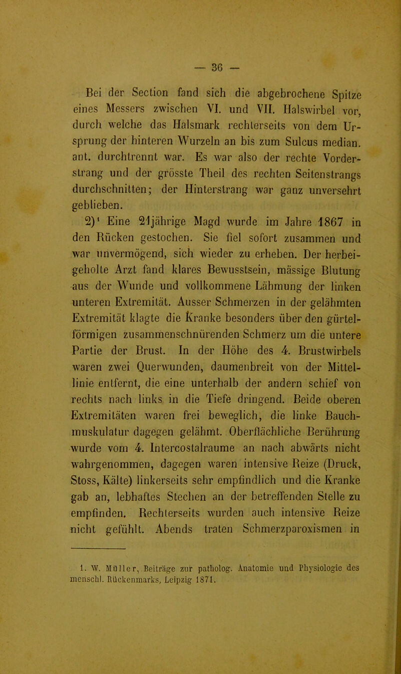 3G - Bei der Section fand sich die abgebrochene Spitze eines Messers zwischen VI. und VII. Halswirbel vor, durch welche das Halsmark rechlerseits von dem Ur- sprung der hinteren Wurzeln an bis zum Sulcus median, ant. durchtrennt war. Es war also der rechte Vorder- strang und der grösste Theil des rechten Seitenstrangs durchschnitten; der Ilinterstrang war ganz unversehrt eeblieben. 2)‘ Eine 21jährige Magd wurde im Jahre 1867 in den Rücken gestochen. Sie fiel sofort zusammen und war unvermögend, sich wieder zu erheben. Der herbei- geholte Arzt fand klares Bewusstsein, massige Blutung aus der Wunde und vollkommene Lähmung der linken unteren Extremität. Ausser Schmerzen in der gelähmten Extremität klagte die Kranke besonders über den gürtel- förmigen zusammenschnürenden Schmerz um die untere Partie der Brust. In der Höhe des 4. Brustwirbels waren zwei Querwunden, daumenbreit von der Mittel- linie entfernt, die eine unterhalb der andern schief von rechts nach links in die Tiefe dringend. Beide oberen Extremitäten waren frei beweglich, die linke Bauch- muskulalur dagegen gelähmt. Oberflächliche Berührung wurde vom 4. Intercostalraume an nach abwärts nicht wahrgenommen, dagegen waren intensive Reize (Druck, Stoss, Kälte) linkerseits sehr empfindlich und die Kranke gab an, lebhaftes Stechen an der betreffenden Stelle zu empfinden. Rechlerseits wurden auch intensive Reize nicht gefühlt. Abends traten Schmerzparoxismen in 1. W. Müller, Beiträge zur patliolog. Anatomie und Physiologie des menschl. Rückenmarks, Leipzig 1871.