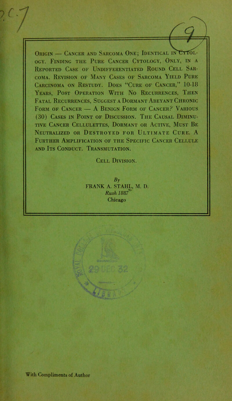 Origin — Cancer and Sarcoma One; Identical inUyTol- ocy. Finding the Pure Cancer Cytology, Only, in a Reported Case of Undifferentiated Round Cell Sar- coma. Revision of Many Cases of Sarcoma Yield Pure Carcinoma on Restudy. Does “Cure of Cancer,” 10-18 Years, Post Operation With No Recurrences, Then Fatal Recurrences, Suggest a Dormant Abeyant Chronic Form of Cancer — A Benicn Form of Cancer? Various (30) Cases in Point of Discussion. The Causal Diminu- tive Cancer Cellulettes, Dormant or Active, Must Be Neutralized or Destroyed for Ultimate Cure. A Further Amplification of the Specific Cancer Cellule and Its Conduct. Transmutation. Cell Division. By FRANK A. STAHL, M. D. Rush 1887 Chicago With Compliments of Author