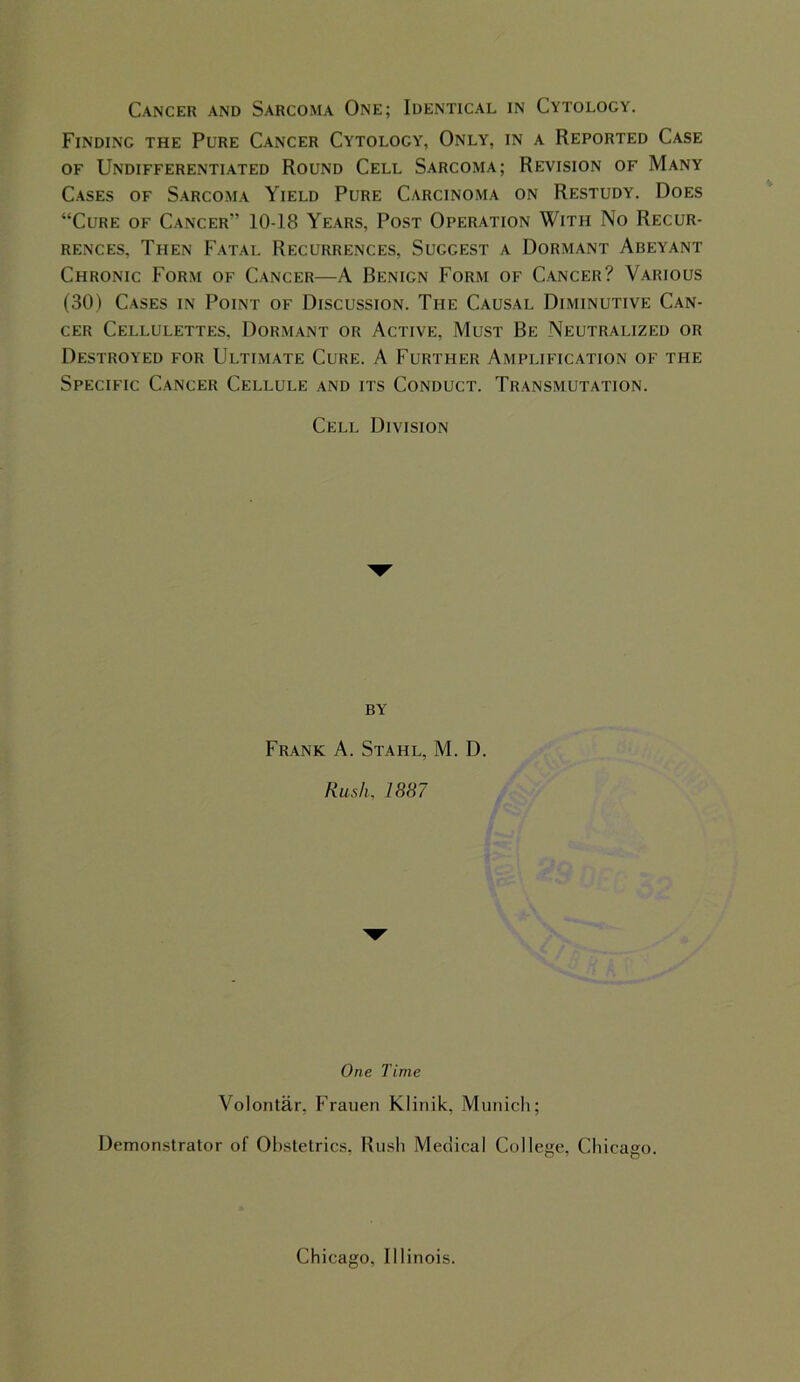 Finding the Pure Cancer Cytology, Only, in a Reported Case of Undifferentiated Round Cell Sarcoma; Revision of Many Cases of Sarcoma Yield Pure Carcinoma on Restudy. Does “Cure of Cancer'’ 10-18 Years, Post Operation With No Recur- rences, Then Fatal Recurrences, Suggest a Dormant Abeyant Chronic Form of Cancer—A Benign Form of Cancer? Various (30) Cases in Point of Discussion. The Causal Diminutive Can- cer Cellulettes, Dormant or Active, Must Be Neutralized or Destroyed for Ultimate Cure. A Further Amplification of the Specific Cancer Cellule and its Conduct. Transmutation. Cell Division by Frank A. Stahl, M. D. Rush, 1887 One Time Volontar, Frauen Kiinik, Munich; Demonstrator of Obstetrics, Rush Medical College, Chicago. Chicago, Illinois.
