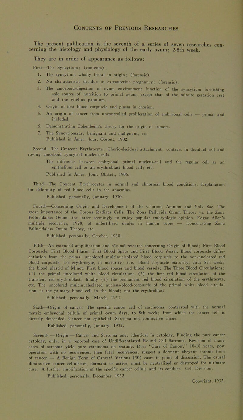 Contents of Previous Researches The present publication is the seventh of a series of seven researches con- cerning the histology and physiology of the early ovum; 2-8th week. They are in order of appearance as follows: First—The Syncytium; (contents). 1. The syncytium wholly foetal in origin; (forensic) 2. No characteristic decidua in extrauterine pregnancy; (forensic). 3. The amoeboid-digestion of ovum environment function of the syncytium furnishing sole source of nutrition to primal ovum, except that of the minute gestation cyst and the vitellus pabulum. 4. Origin of first blood corpuscle and plasm in chorion. 5. An origin of cancer from uncontrolled proliferation of embryonal cells — primal and included. 6. Demonstrating Cohenheim’s theory for the origin of tumors. 7. The Syncytiomata; benignant and malignant, etc. Published in Amer. Jour. Obstet., 1902. Second—The Crescent Erythrocyte; Chorio-decidual attachment; contrast in decidual cell and roving amoeboid syncytial nucleus-cells. The difference between embryonal primal nucleus-cell and the regular cell as an epithelium cell or an erythroblast blood cell; etc. Published in Amer. Jour. Obstet., 1906. Third—The Crescent Erythrocytes in normal and abnormal blood conditions. Explanation for deformity of red blood cells in the anaemias. Published, personally, January, 1930. Fourth—Concerning Origin and Development of the Chorion, Amnion and Yolk Sac. The great importance of the Corona Radiata Cells. The Zona Pellucida Ovum Theory vs. the Zona Pellucidaless Ovum, the latter seemingly to enjoy popular embryologic opinion. Edgar Allen’s multiple recoveries, 1928, of unfertilized ovules in human tubes — iconoclasting Zona Pallucidaless Ovum Theory, etc. Published, personally, October, 1930. Fifth—An extended amplification and resume research concerning Origin of Blood; First Blood Corpuscle, First Blood Plasm, First Blood Space and First Blood Vessel. Blood corpuscle differ- entiation from the primal uncolored multinucleolated blood corpuscle to the non-nucleated red blood corpuscle, the erythrocyte, of maturity; i. e., blood corpuscle maturity, circa 8th week; the blood plastid of Minot. First blood spaces and blood vessels; The Three Blood Circulations; (1) the primal uncolored white blood circulation; (2) the first red blood circulation of the transient red erythroblast; finally (3) the permanent red blood circulation of the erythrocyte, etc. The uncolored multinucleolated nucleus-blood-corpuscle of the primal white blood circula- tion, is the primary blood cell in the blood; not the erythroblast Published, personally, March, 1931. Sixth—Origin of cancer. The specific cancer cell of carcinoma, contrasted with the normal matrix embryonal cellule of primal ovum days, to 8th week; from which the cancer cell is directly descended. Cancer not epithelial. Sarcoma not connective tissue. Published, personally, January, 1932. Seventh — Origin — Cancer and Sarcoma one; identical in cytology. Finding the pure cancer cytology, only, in a reported case of Undifferentiated Round Cell Sarcoma. Revision of many cases of sarcoma yield pure carcinoma on restudy. Does “Cure of Cancer,” 10-18 years, post operation with no recuirences, then fatal recurrences, suggest a dormant abeyant chronic form of cancer — A Benign Form of Cancer? Various (30) cases in point of discussion. The causal diminutive cancer cellulettes, dormant or active, must be neutralized or destroyed for ultimate cure. A further amplification of the specific cancer cellule and its conduct. Cell Division. Published, personally, December, 1932. Copyright, 1932.