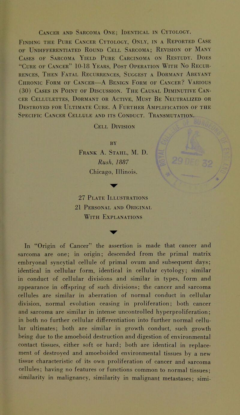 Finding the Pure Cancer Cytology, Only, in a Reported Case of Undifferentiated Round Cell Sarcoma; Revision of Many Cases of Sarcoma Yield Pure Carcinoma on Restudy. Does “Cure of Cancer” 10-18 Years, Post Operation With No Recur- rences, Then Fatal Recurrences, Sucgest a Dormant Abeyant Chronic Form of Cancer—A Benign Form of Cancer? Various (30) Cases in Point of Discussion. The Causal Diminutive Can- cer Cellulettes, Dormant or Active. Must Be Neutralized or Destroyed for Ultimate Cure. A Further Amplification of the Specific Cancer Cellule and its Conduct. Transmutation. Cell Division by Frank A. Stahl, M. D. Rush, 1887 Chicago, Illinois. 27 Plate Illustrations 21 Personal and Original With Explanations In “Origin of Cancer” the assertion is made that cancer and sarcoma are one; in origin; descended from the primal matrix embryonal syncytial cellule of primal ovum and subsequent days; identical in cellular form, identical in cellular cytology; similar in conduct of cellular divisions and similar in types, form and appearance in offspring of such divisions; the cancer and sarcoma cellules are similar in aberration of normal conduct in cellular division, normal evolution ceasing in proliferation; both cancer and sarcoma are similar in intense uncontrolled hyperproliferation; in both no further cellular differentiation into further normal cellu- lar ultimates; both are similar in growth conduct, such growth being due to the amoeboid destruction and digestion of environmental contact tissues, either soft or hard; both are identical in replace- ment of destroyed and amoeboided environmental tissues by a new tissue characteristic of its own proliferation of cancer and sarcoma cellules; having no features or functions common to normal tissues; similarity in malignancy, similarity in malignant metastases; simi-