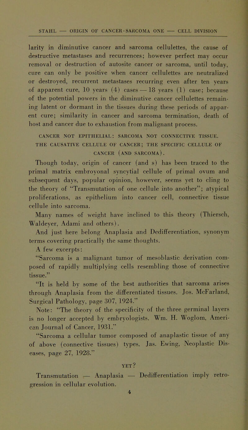 larity in diminutive cancer and sarcoma cellulettes, the cause of destructive metastases and recurrences; however perfect may occur removal or destruction of autosite cancer or sarcoma, until today, cure can only be positive when cancer cellulettes are neutralized or destroyed, recurrent metastases recurring even after ten years of apparent cure, 10 years (4) cases — 18 years (1) case; because of the potential powers in the diminutive cancer cellulettes remain- ing latent or dormant in the tissues during these periods of appar- ent cure; similarity in cancer and sarcoma termination, death of host and cancer due to exhaustion from malignant process. CANCER NOT EPITHELIAL: SARCOMA NOT CONNECTIVE TISSUE. THE CAUSATIVE CELLULE OF CANCER; THE SPECIFIC CELLULE OF CANCER (AND SARCOMA). Though today, origin of cancer (and s) has been traced to the primal matrix embroyonal syncytial cellule of primal ovum and subsequent days, popular opinion, however, seems yet to cling to the theory of “Transmutation of one cellule into another”; atypical proliferations, as epithelium into cancer cell, connective tissue cellule into sarcoma. Many names of weight have inclined to this theory (Thiersch, Waldeyer, Adami and others). And just here belong Anaplasia and Dedifferentiation, synonym terms covering practically the same thoughts. A few excerpts: “Sarcoma is a malignant tumor of mesoblastic derivation com- posed of rapidly multiplying cells resembling those of connective tissue.” “It is held by some of the best authorities that sarcoma arises through Anaplasia from the differentiated tissues. Jos. McFarland. Surgical Pathology, page 307, 1924.” Note: “The theory of the specificity of the three germinal layers is no longer accepted by embryologists. Wm. H. Woglom, Ameri- can Journal of Cancer, 1931. “Sarcoma a cellular tumor composed of anaplastic tissue of any of above (connective tissues) types. Jas. Ewing, Neoplastic Dis- eases, page 27, 1928.” YET? Transmutation 7— Anaplasia — Dedifferentiation imply retro- gression in cellular evolution.