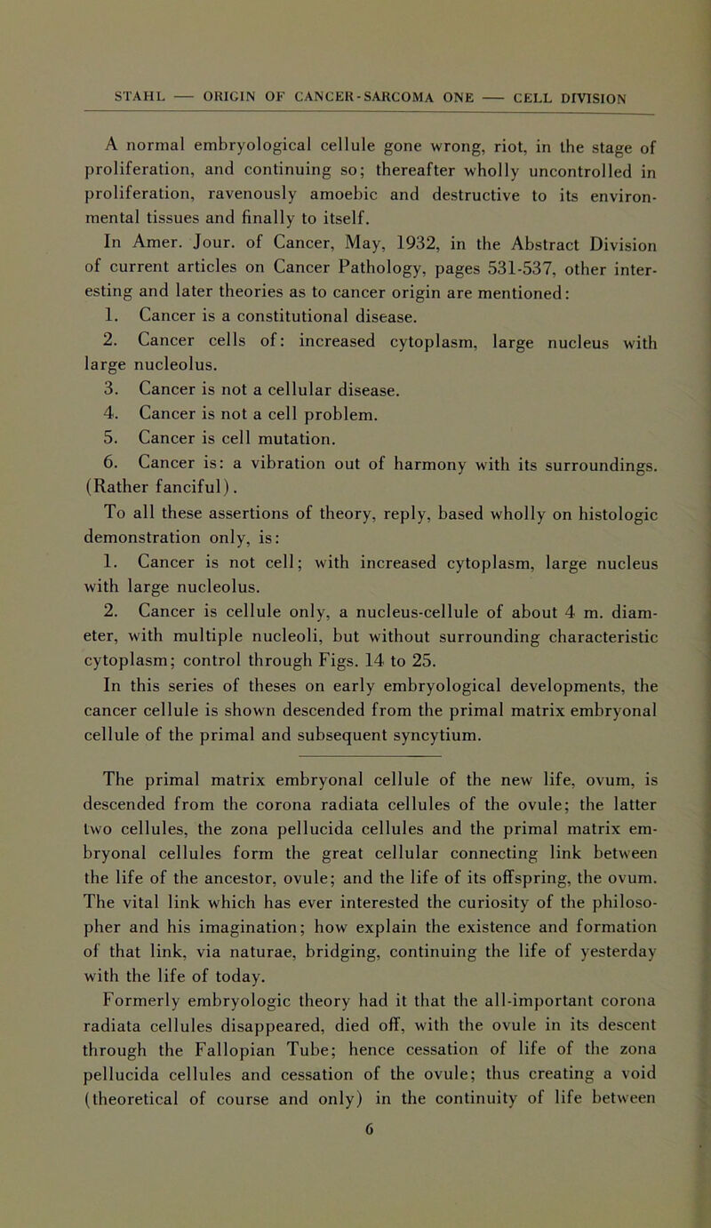 A normal embryological cellule gone wrong, riot, in the stage of proliferation, and continuing so; thereafter wholly uncontrolled in proliferation, ravenously amoebic and destructive to its environ- mental tissues and finally to itself. In Amer. Jour, of Cancer, May, 1932, in the Abstract Division of current articles on Cancer Pathology, pages 531-537, other inter- esting and later theories as to cancer origin are mentioned: 1. Cancer is a constitutional disease. 2. Cancer cells of: increased cytoplasm, large nucleus with large nucleolus. 3. Cancer is not a cellular disease. 4. Cancer is not a cell problem. 5. Cancer is cell mutation. 6. Cancer is: a vibration out of harmony with its surroundings. (Rather fanciful). To all these assertions of theory, reply, based wholly on histologic demonstration only, is: 1. Cancer is not cell; with increased cytoplasm, large nucleus with large nucleolus. 2. Cancer is cellule only, a nucleus-cellule of about 4 m. diam- eter, with multiple nucleoli, but without surrounding characteristic cytoplasm; control through Figs. 14 to 25. In this series of theses on early embryological developments, the cancer cellule is shown descended from the primal matrix embryonal cellule of the primal and subsequent syncytium. The primal matrix embryonal cellule of the new life, ovum, is descended from the corona radiata cellules of the ovule; the latter two cellules, the zona pellucida cellules and the primal matrix em- bryonal cellules form the great cellular connecting link between the life of the ancestor, ovule; and the life of its offspring, the ovum. The vital link which has ever interested the curiosity of the philoso- pher and his imagination; how explain the existence and formation of that link, via naturae, bridging, continuing the life of yesterday with the life of today. Formerly embryologic theory had it that the all-important corona radiata cellules disappeared, died off, with the ovule in its descent through the Fallopian Tube; hence cessation of life of the zona pellucida cellules and cessation of the ovule; thus creating a void (theoretical of course and only) in the continuity of life between