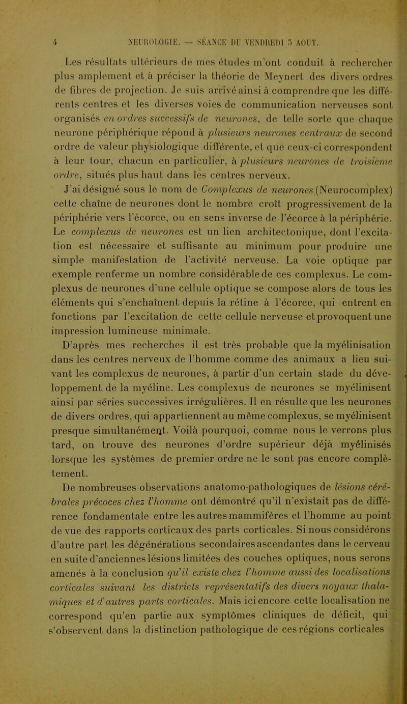 Les résultats ultérieurs de mes études m’ont conduit à rechercher plus amplement et à préciser la théorie de Meynert des divers ordres de fibres de projection. Je suis arrivé ainsi à comprendre que les diffé- rents centres et les diverses voies de communication nerveuses sont organisés en ordres successifs de neurones, de telle sorte que chaque neurone périphérique répond à plusieurs neurones centraux de second ordre de valeur physiologique différente, et que ceux-ci correspondent à leur tour, chacun en particulier, h plusieurs neurones de troisième ordre, situés plus haut dans les centres nerveux. J’ai désigné sous le nom de Complexus de neurones (Neurocomplex) cette chaîne de neurones dont le nombre croît progressivement de la périphérie vers l’écorce, ou en sens inverse de l’écorce à la périphérie. Le complexus de neurones est un lien architectonique, dont l’excita- tion est nécessaire et suffisante au minimum pour produire une simple manifestation de l’activité nerveuse. La voie optique par exemple renferme un nombre considérable de ces complexus. Le com- plexus de neurones d'une cellule optique se compose alors de tous les éléments qui s’enchaînent depuis la rétine à l’écorce, qui entrent en fonctions par l’excitation de cette cellule nerveuse et provoquent une impression lumineuse minimale. D’après mes recherches il est très probable que la myélinisation dans les centres nerveux de l’homme comme des animaux a lieu sui- vant les complexus de neurones, à partir d’un certain stade du déve- loppement de la myéline. Les complexus de neurones se myélinisent ainsi par séries successives irrégulières. Il en résulte que les neurones de divers ordres, qui appartiennent au même complexus, se myélinisent presque simultanément. Voilà pourquoi, comme nous le verrons plus tard, on trouve des neurones d’ordre supérieur déjà myélinisés lorsque les systèmes de premier ordre ne le sont pas encore complè- tement. De nombreuses observations anatomo-pathologiques de lésions céré- brales jorécoces chez l’homme ont démontré qu’il n’existait pas de diffé- rence fondamentale entre les autres mammifères et l’homme au point de vue des rapports corticaux des parts corticales. Si nous considérons d’autre part les dégénérations secondaires ascendantes dans le cerveau en suite d’anciennes lésions limitées des couches optiques, nous serons amenés à la conclusion qu'il existe chez l’homme aussi des localisations corticales suivant les districts représentatifs des divers noyaux thala- miques et d’autres parts corticales. Mais ici encore cette localisation ne correspond qu’en partie aux symptômes cliniques de déficit, qui s’observent dans la distinction pathologique de ces régions corticales