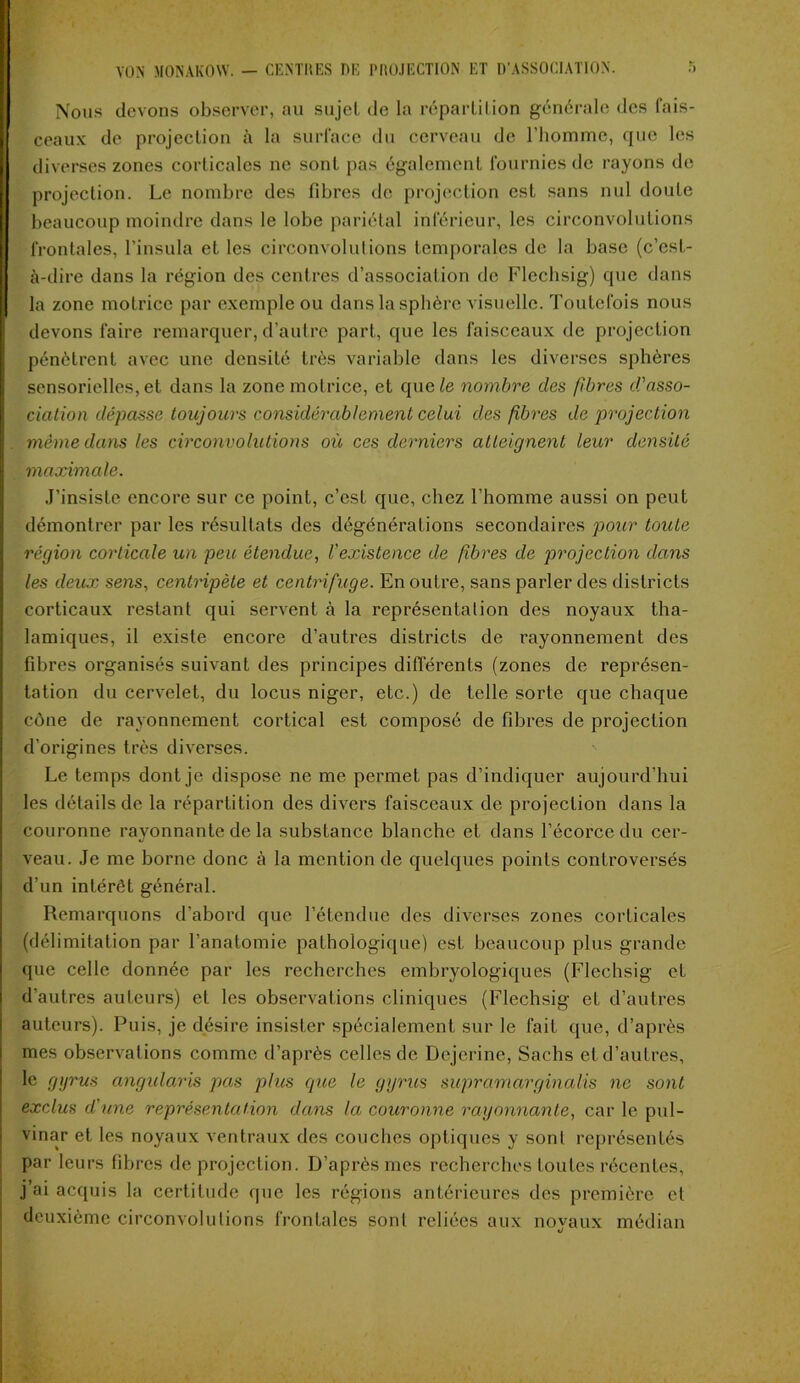 Nous devons observer, au sujet de la répartition générale des fais- ceaux de projection à la surface du cerveau de l’homme, que les diverses zones corticales ne sont pas également fournies de rayons de projection. Le nombre des fibres de projection est sans nul doute beaucoup moindre dans le lobe pariétal inférieur, les circonvolutions frontales, l’insula et les circonvolutions temporales de la base (c’est- à-dire dans la région des centres d’association de Flechsig) que dans la zone motrice par exemple ou dans la sphère visuelle. Toutefois nous devons faire remarquer, d’autre part, que les faisceaux de projection pénètrent avec une densité très variable dans les diverses sphères sensorielles, et dans la zone motrice, et que le nombre des fibres d'asso- ciation dépasse toujours considérablement celui des fibres de projection même dans les circonvolutions où ces derniers atteignent leur densité maximale. J’insiste encore sur ce point, c’est que, chez l’homme aussi on peut démontrer par les résultats des dégénérations secondaires pour toute région corticale un peu étendue, l'existence de fibres de projection dans les deux sens, centripète et centrifuge. En outre, sans parler des districts corticaux restant qui servent à la représentation des noyaux tha- lamiques, il existe encore d’autres districts de rayonnement des fibres organisés suivant des principes différents (zones de représen- tation du cervelet, du locus niger, etc.) de telle sorte que chaque cône de rayonnement cortical est composé de fibres de projection d’origines très diverses. Le temps dont je dispose ne me permet pas d’indiquer aujourd’hui les détails de la répartition des divers faisceaux de projection dans la couronne rayonnante de la substance blanche et dans l’écorce du cer- veau. Je me borne donc à la mention de quelques points controversés d’un intérêt général. Remarquons d’abord que l’étendue des diverses zones corticales (délimitation par l’anatomie pathologique) est beaucoup plus grande que celle donnée par les recherches embryologiques (Flechsig et d’autres auteurs) et les observations cliniques (Flechsig et d’autres auteurs). Puis, je désire insister spécialement sur le fait que, d’après mes observations comme d’après celles de Dejcrine, Sachs et d’autres, le gyrus angularis pas plus que le gyrus supramarginalis ne sont exclus d'une représentation dans la couronne rayonnante, car le pul- vinar et les noyaux ventraux des couches optiques y sont représentés par leurs fibres de projection. D’après mes recherches toutes récentes, j’ai acquis la certitude que les régions antérieures des première et deuxième circonvolutions frontales sont reliées aux novaux médian