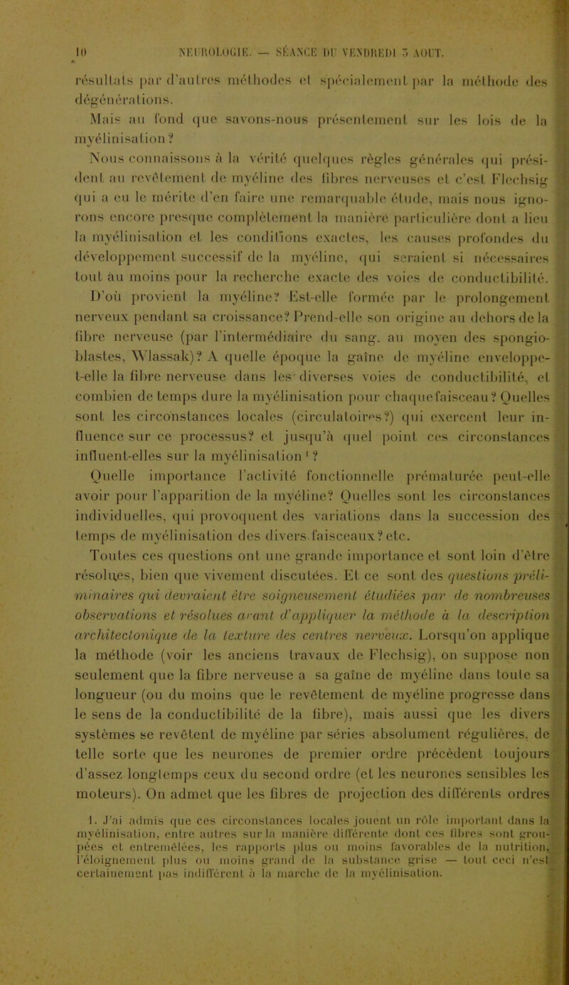 Il) N Kl JïOI.OGlE. — SEANCE 1)1 VKNDHKDI AOUT. résultats |>;ir d'autres méthodes et spécialement par la méthode des dégénérations. Mais au fond que savons-nous présentement sur les lois de la myélinisation ? Nous connaissons à la vérité quelques règles générales qui prési- dent au revêtement de myéline des fibres nerveuses et c’est Flechsig qui a eu le mérite d’en faire une remarquable étude, mais nous igno- rons encore presque complètement la manière particulière dont a lieu la myélinisation et les conditions exactes, les causes profondes du développement successif de la myéline, qui seraient si nécessaires £ tout au moins pour la recherche exacte des voies de conductibilité. * D’où provient la myéline? Est-elle formée par le prolongement nerveux pendant sa croissance? Prend-elle son origine au dehors de la fibre nerveuse (par l'intermédiaire du sang, au moyen des spongio- blastes, Wlassak) ? A quelle époque la gaine de myéline enveloppe t-elle la fibre nerveuse dans les diverses voies de conductibilité, et combien de temps dure la myélinisation pour chaque faisceau? Quelles ■ sont les circonstances locales (circulatoires?) qui exercent leur in- fluence sur ce processus? et jusqu’à quel point ces circonstances J influent-elles sur la myélinisation 1 ? Quelle importance l’activité fonctionnelle prématurée peut-elle avoir pour l’apparition de la myéline? Quelles sont les circonstances 1 individuelles, qui provoquent des A-ariations dans la succession des sj i 1 temps de myélinisation des divers faisceaux?etc. Toutes ces questions ont une grande importance et sont loin d’être résolues, bien que vivement discutées. Et ce sont des questions préli- d minaires qui devraient être soigneusement étudiées par de nombreuses : observations et résolues avant d'appliquer la méthode à la description architectonique de la texture des centres nerveux. Lorsqu’on applique la méthode (voir les anciens travaux de Flechsig), on suppose non seulement que la fibre nerveuse a sa gaîne de myéline dans toute sa longueur (ou du moins que le revêtement de myéline progresse dans le sens de la conductibilité de la fibre), mais aussi que les divers systèmes se revêtent de myéline par séries absolument régulières, de telle sorte que les neurones de premier ordre précèdent toujours d’assez longtemps ceux du second ordre (et les neurones sensibles les! moteurs). On admet que les fibres de projection des différents ordres I. J’ai admis que ces circonstances locales jouent un rôle important dans la myélinisation, entre autres sur la manière différente dont ces libres sont grou- pées et entremêlées, les rapports plus ou moins favorables de la nutrition, l’éloignement plus ou moins grand de la substance grise — tout ceci n’est certainement pas indifférent à la marche de la myélinisation.