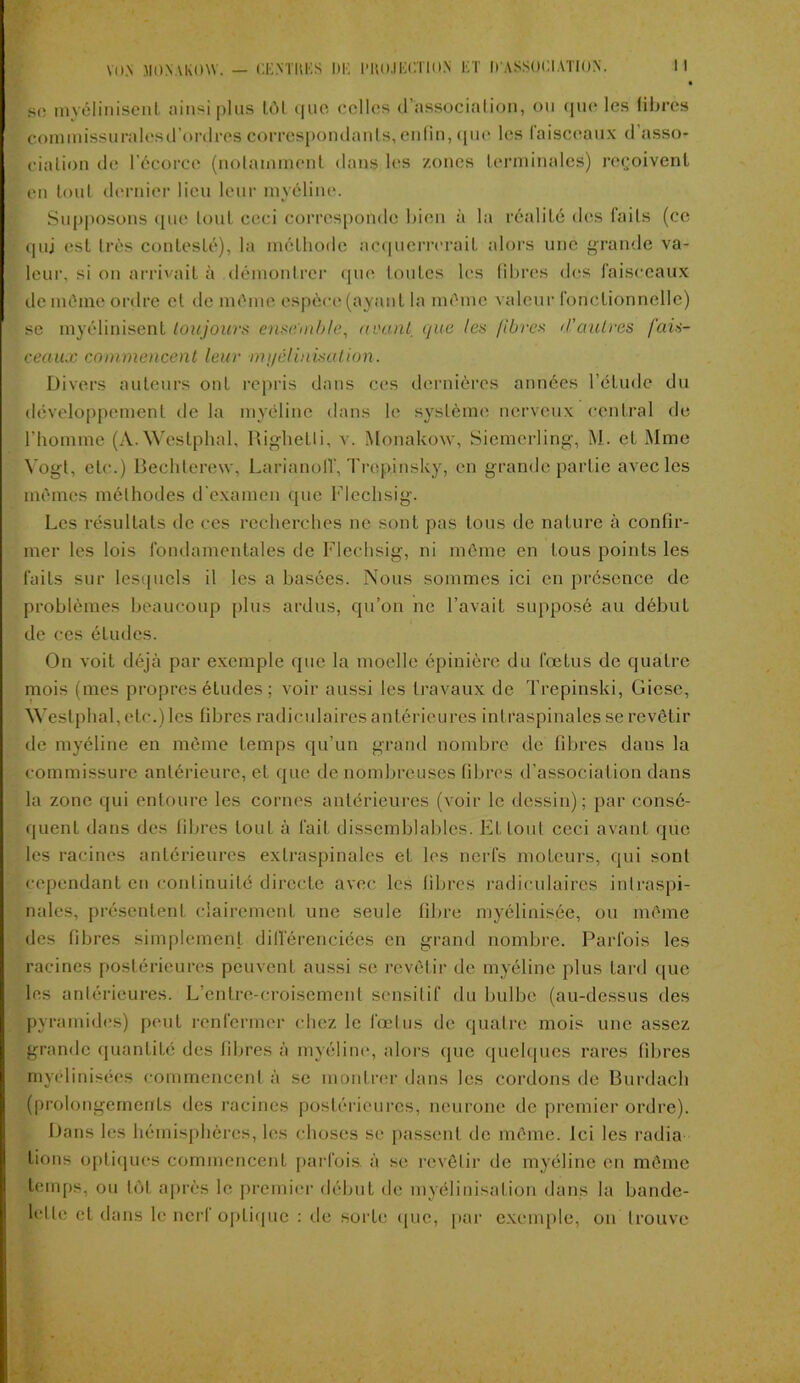 • so myélinisent ainsi plus LOI que celles d’association, ou que les libres commissurales d'ordres correspondants, enfin, <[ue les faisceaux d’asso- ciation de l’écorce (notamment dans les zones terminales) reçoivent en tout dernier lieu leur myéline. Supposons que tout ceci corresponde bien à la réalité des faits (ce quj est très contesté), la méthode acquerrerait alors une grande va- leur, si on arrivait à démontrer que toutes les libres des faisceaux de môme ordre et de môme espèce (ayant la môme valeur fonctionnelle) se myélinisent toujours ensemble, avant que les libres d’autres fais- ceaux commencent leur myélinisation. Divers auteurs ont repris dans ces dernières années l’étude du développement de la myéline dans le système nerveux central de l’homme (A.Westphal, Righelli, v. Monakow, Siemerling, M. et Mme Yogi, etc.) Bechlerew, LarinnolV, Trepinsky, en grande partie avec les mêmes méthodes d’examen que Flechsig. Les résultats de ces recherches ne sont pas tous de nature à confir- mer les lois fondamentales de Flechsig, ni meme en tous points les faits sur lesquels il les a basées. Nous sommes ici en présence de problèmes beaucoup plus ardus, qu’on ne l’avait supposé au début de ces études. On voit déjà par exemple que la moelle épinière du fœtus de quatre mois (mes propres éludes ; voir aussi les travaux de Trepinski, Giesc, Weslphal,ete.) les fibres radiculaires antérieures intraspinales se revêtir de myéline en même temps qu’un grand nombre de fibres dans la commissure antérieure, et que de nombreuses fibres d’association dans la zone qui entoure les cornes antérieures (voir le dessin); par consé- quent dans des libres loul à fait dissemblables. El loul ceci avant que les racines antérieures extraspinales et les nerfs moteurs, qui sont cependant en continuité directe avec les libres radiculaires inlraspi- nales, présentent clairement une seule fibre myélinisée, ou meme des fibres simplement différenciées en grand nombre. Parfois les racines postérieures peuvent aussi se revêtir de myéline plus tard que les antérieures. L’entre-croisement sensitif du bulbe (au-dessus des pyramides) peut renfermer chez le fœtus de quatre mois une assez grande quantité des filtres à myéline, alors que quelques rares fibres rnyélinisées commencent à se montrer dans les cordons de Burdach (prolongements des racines postérieures, neurone de premier ordre). Dans les hémisphères, les choses se passent de même. Ici les radia lions optiques commencent parfois, à se revêtir de myéline en même temps, ou lot après le premier début de myélinisation dans la bande- lette et dans le nerf optique : de sorte que, par exemple, on trouve