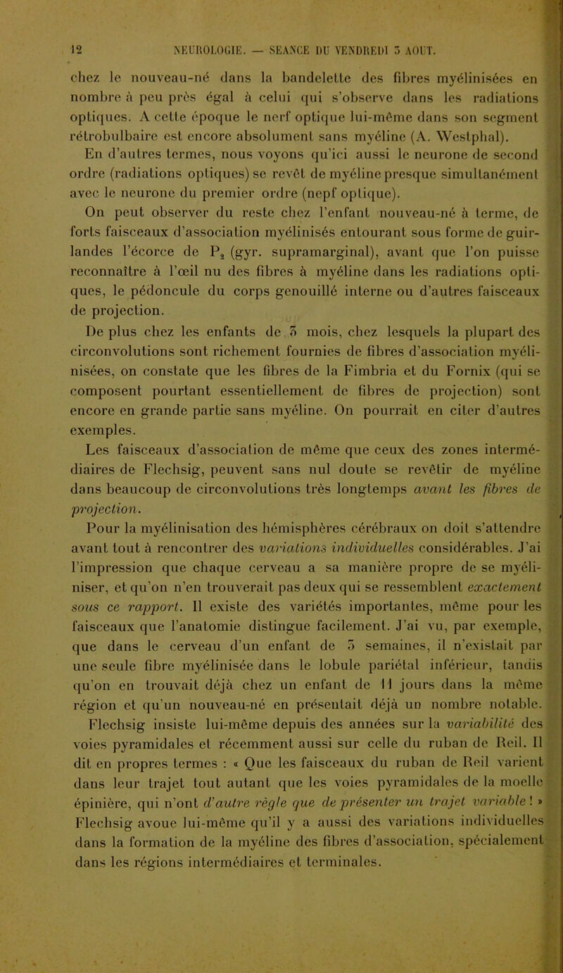 chez le nouveau-né dans la bandelette des fibres myélinisées en nombre à peu près égal à celui qui s’observe dans les radiations optiques. A cette époque le nerf optique lui-même dans son segment rétrobulbaire est encore absolument sans myéline (A. Westphal). En d’autres termes, nous voyons qu’ici aussi le neurone de second ordre (radiations optiques) se revêt de myéline presque simultanément avec le neurone du premier ordre (ncpf optique). On peut observer du reste chez l’enfant nouveau-né à terme, de forts faisceaux d’association myélinisés entourant sous forme de guir- landes l’écorce de P2 (gyr. supramarginal), avant que l’on puisse reconnaître à l’œil nu des fibres à myéline dans les radiations opti- ques, le pédoncule du corps genouillé interne ou d’autres faisceaux de projection. De plus chez les enfants de 7> mois, chez lesquels la plupart des circonvolutions sont richement fournies de fibres d’association myéli- nisées, on constate que les fdîres de la Fimbria et du Fornix (qui se composent pourtant essentiellement de fibres de projection) sont encore en grande partie sans myéline. On pourrait en citer d’autres exemples. Les faisceaux d’association de même que ceux des zones intermé- diaires de Flechsig, peuvent sans nul doute se revêtir de myéline dans beaucoup de circonvolutions très longtemps avant les fibres de projection. Pour la myélinisation des hémisphères cérébraux on doit s’attendre avant tout à rencontrer des variations individuelles considérables. J’ai l’impression que chaque cerveau a sa manière propre de se myéli- niser, et qu’on n’en trouverait pas deux qui se ressemblent exactement sous ce rapport. Il existe des variétés importantes, même pour les faisceaux que l’anatomie distingue facilement. J’ai vu, par exemple, que dans le cerveau d’un enfant de 5 semaines, il n’existait par une seule fibre myélinisée dans le lobule pariétal inférieur, tandis qu’on en trouvait déjà chez un enfant de 11 jours dans la même région et qu’un nouveau-né en présentait déjà un nombre notable. Flechsig insiste lui-même depuis des années sur la variabilité des voies pyramidales et récemment aussi sur celle du ruban de Reil. Il dit en propres termes : « Ouc les faisceaux du ruban de Reil varient dans leur trajet tout autant que les voies pyramidales de la moelle épinière, qui n’ont d’autre règle que de présenter un trajet variable ! » Flechsig avoue lui-même qu’il y a aussi des variations individuelles dans la formation de la myéline des fibres d’association, spécialement dans les régions intermédiaires et terminales. ■ .