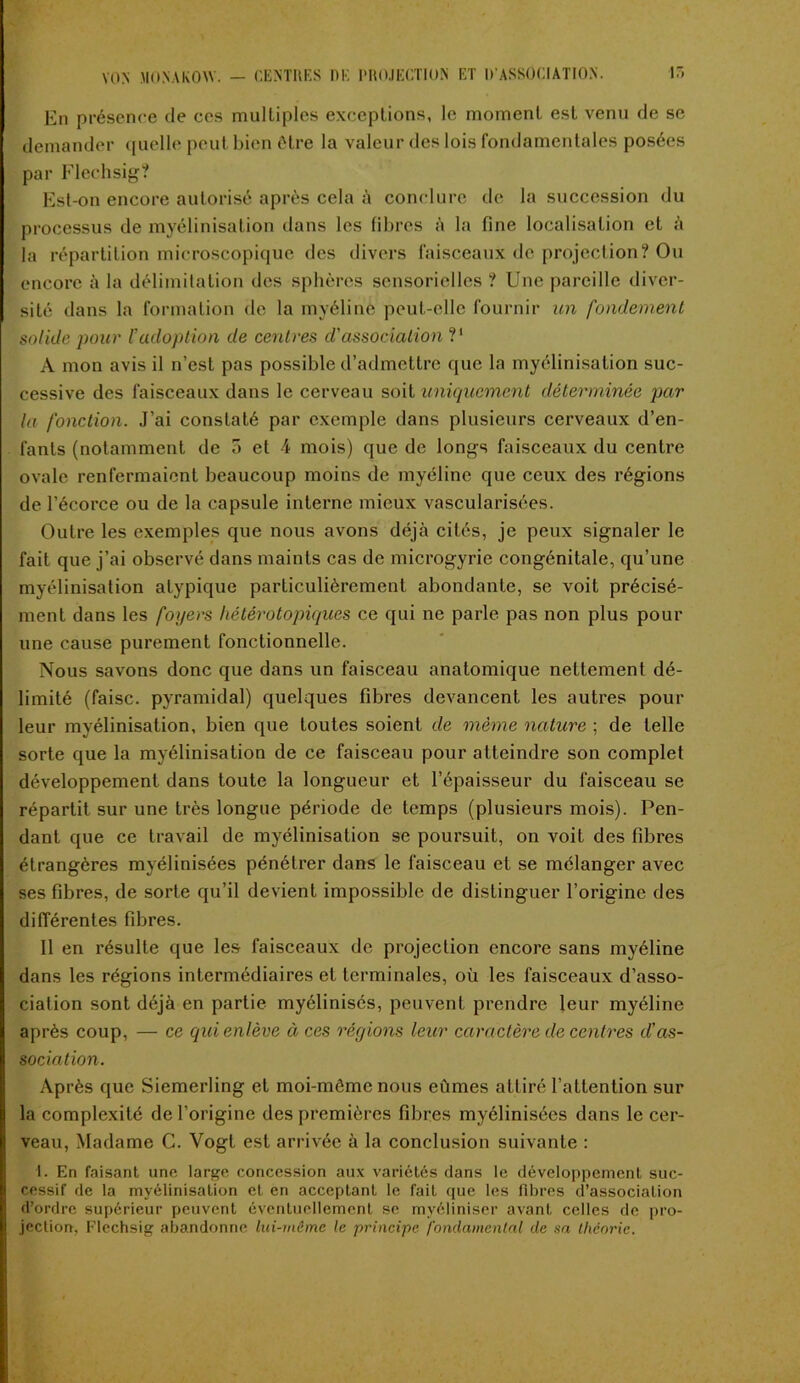 En présence de ces multiples exceptions, le moment est venu de se demander quelle peut bien être la valeur des lois fondamentales posées par Flechsig? Est-on encore autorisé après cela à conclure de la succession du processus de myélinisation dans les fibres à la fine localisation et à la répartition microscopique des divers faisceaux de projection? Ou encore à la délimitation des sphères sensorielles ? Une pareille diver- sité dans la formation de la myéline peut-elle fournir un fondement solide pour l’adoption de centres d'association V A mon avis il n’est pas possible d’admettre que la myélinisation suc- cessive des faisceaux dans le cerveau soit uniquement déterminée par la fonction. J’ai constaté par exemple dans plusieurs cerveaux d’en- fants (notamment de 5 et 4 mois) que de longs faisceaux du centre ovale renfermaient beaucoup moins de myéline que ceux des régions de l'écorce ou de la capsule interne mieux vascularisées. Outre les exemples que nous avons déjà cités, je peux signaler le fait que j’ai observé dans maints cas de microgyrie congénitale, qu’une myélinisation atypique particulièrement abondante, se voit précisé- ment dans les foyers hétérotopiques ce qui ne parle pas non plus pour une cause purement fonctionnelle. Nous savons donc que dans un faisceau anatomique nettement dé- limité (faisc. pyramidal) quelques fibres devancent les autres pour leur myélinisation, bien que toutes soient de même nature ; de telle sorte que la myélinisation de ce faisceau pour atteindre son complet développement dans toute la longueur et l’épaisseur du faisceau se répartit sur une très longue période de temps (plusieurs mois). Pen- dant que ce travail de myélinisation se poursuit, on voit des fibres étrangères myélinisées pénétrer dans le faisceau et se mélanger avec ses fibres, de sorte qu’il devient impossible de distinguer l’origine des différentes fibres. 11 en résulte que les faisceaux de projection encore sans myéline dans les régions intermédiaires et terminales, où les faisceaux d’asso- ciation sont déjà en partie myélinisés, peuvent prendre leur myéline après coup, — ce qui enlève à ces régions leur caractère de centres d’as- sociation. Après que Siemerling et moi-môme nous eûmes attiré l’attention sur la complexité de l’origine des premières fibres myélinisées dans le cer- veau, Madame C. Vogt est arrivée à la conclusion suivante : 1. En faisant une large concession aux variétés dans le développement suc- cessif de la myélinisation et en acceptant le fait que les fibres d’association d’ordre supérieur peuvent éventuellement se myéliniser avant celles de pro- jection, Flechsig abandonne lui-même le principe fondamental de sa théorie.